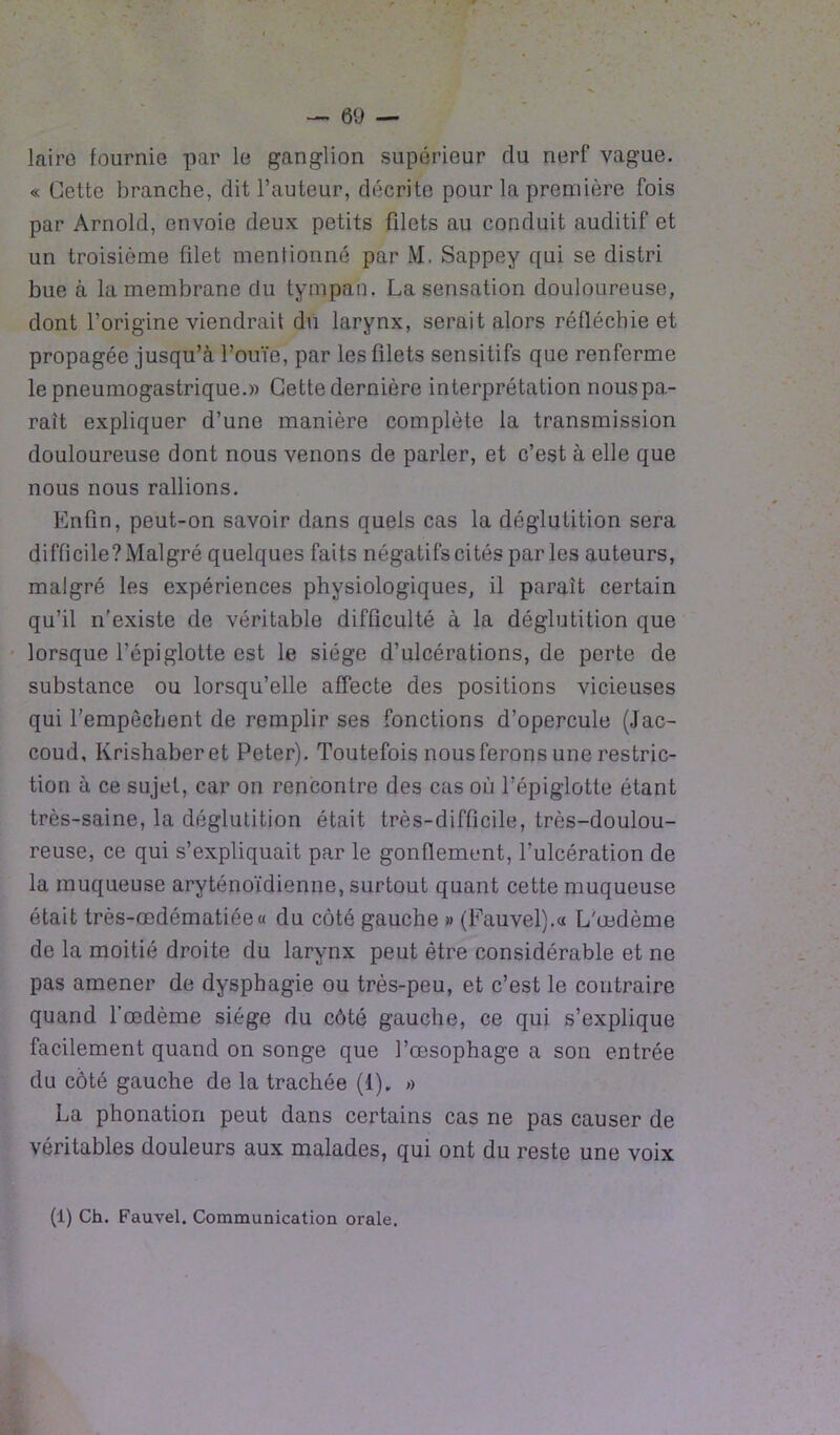 laire fournie par le ganglion supérieur du nerf vague. « Cette branche, dit l’auteur, décrite pour la première fois par Arnold, envoie deux petits fdets au conduit auditif et un troisième filet mentionné par M. Sappey qui se distri bue à la membrane du tympan. La sensation douloureuse, dont l’origine viendrait du larynx, serait alors réfléchie et propagée jusqu’à l’ouïe, par les filets sensitifs que renferme le pneumogastrique.» Cette dernière interprétation nous pa- rait expliquer d’une manière complète la transmission douloureuse dont nous venons de parler, et c’est à elle que nous nous rallions. Enfin, peut-on savoir dans quels cas la déglutition sera difficile? Malgré quelques faits négatifs cités parles auteurs, malgré les expériences physiologiques, il parait certain qu’il n’existe de véritable difficulté à la déglutition que lorsque l’épiglotte est le siège d’ulcérations, de perte de substance ou lorsqu’elle affecte des positions vicieuses qui l’empêchent de remplir ses fonctions d’opercule (Jac- coud, Krishaberet Peter). Toutefois nous ferons une restric- tion à ce sujet, car on rencontre des cas où l’épiglotte étant très-saine, la déglutition était très-difficile, très-doulou- reuse, ce qui s’expliquait par le gonflement, l’ulcération de la muqueuse aryténoïdienne, surtout quant cette muqueuse était très-œdématiée « du côté gauche » (Fauvel).« L'œdème de la moitié droite du larynx peut être considérable et ne pas amener de dysphagie ou très-peu, et c’est le contraire quand l’œdème siège du côté gauche, ce qui s’explique facilement quand on songe que l’œsophage a son entrée du côté gauche de la trachée (1). » La phonation peut dans certains cas ne pas causer de véritables douleurs aux malades, qui ont du reste une voix (1) Ch. Fauvel. Communication orale.