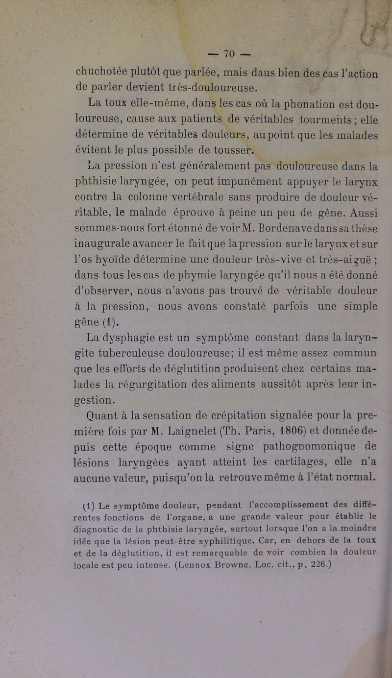 chuchotée plutôt que parlée, mais daus bien des cas l’action de parler devient très-douloureuse. La toux elle-même, dans les cas où la phonation est dou- loureuse, cause aux patients de véritables tourments ; elle détermine de véritables douleurs, au point que les malades évitent le plus possible de tousser. La pression n’est généralement pas douloureuse dans la phthisie laryngée, on peut impunément appuyer le larynx contre la colonne vertébrale sans produire de douleur vé- ritable, le malade éprouve à peine un peu de gêne. Aussi sommes-nous fort étonné de voir M. Bordenave dans sa thèse inaugurale avancer le fait que lapression sur le larynx et sur l’os hyoïde détermine une douleur très-vive et très-ai^uë ; dans tous les cas de phymie laryngée qu’il nous a été donné d’observer, nous n’avons pas trouvé de véritable douleur à la pression, nous avons constaté parfois une simple gêne (1). La dysphagie est un symptôme constant dans la laryn- gite tuberculeuse douloureuse; il est même assez commun que les efforts de déglutition produisent chez certains ma- lades la régurgitation des aliments aussitôt après leur in- gestion. Quant à la sensation de crépitation signalée pour la pre- mière fois par M. Laignelet (Th. Paris, 1806) et donnée de- puis cette époque comme signe pathognomonique de lésions laryngées ayant atteint les cartilages, elle n’a aucune valeur, puisqu’on la retrouve même à l’état normal. (1) Le symptôme douleur, pendant l’accomplissement des diffé- rentes fonctions de l’organe, a une grande valeur pour établir le diagnostic de la phthisie laryngée, surtout lorsque l’on a la moindre idée que la lésion peut-être syphilitique. Car, en dehors de la toux et de la déglutition, il est remarquable de voir combien la douleur locale est peu intense. (Lennox Browne. Loc. cit., p. 226.)