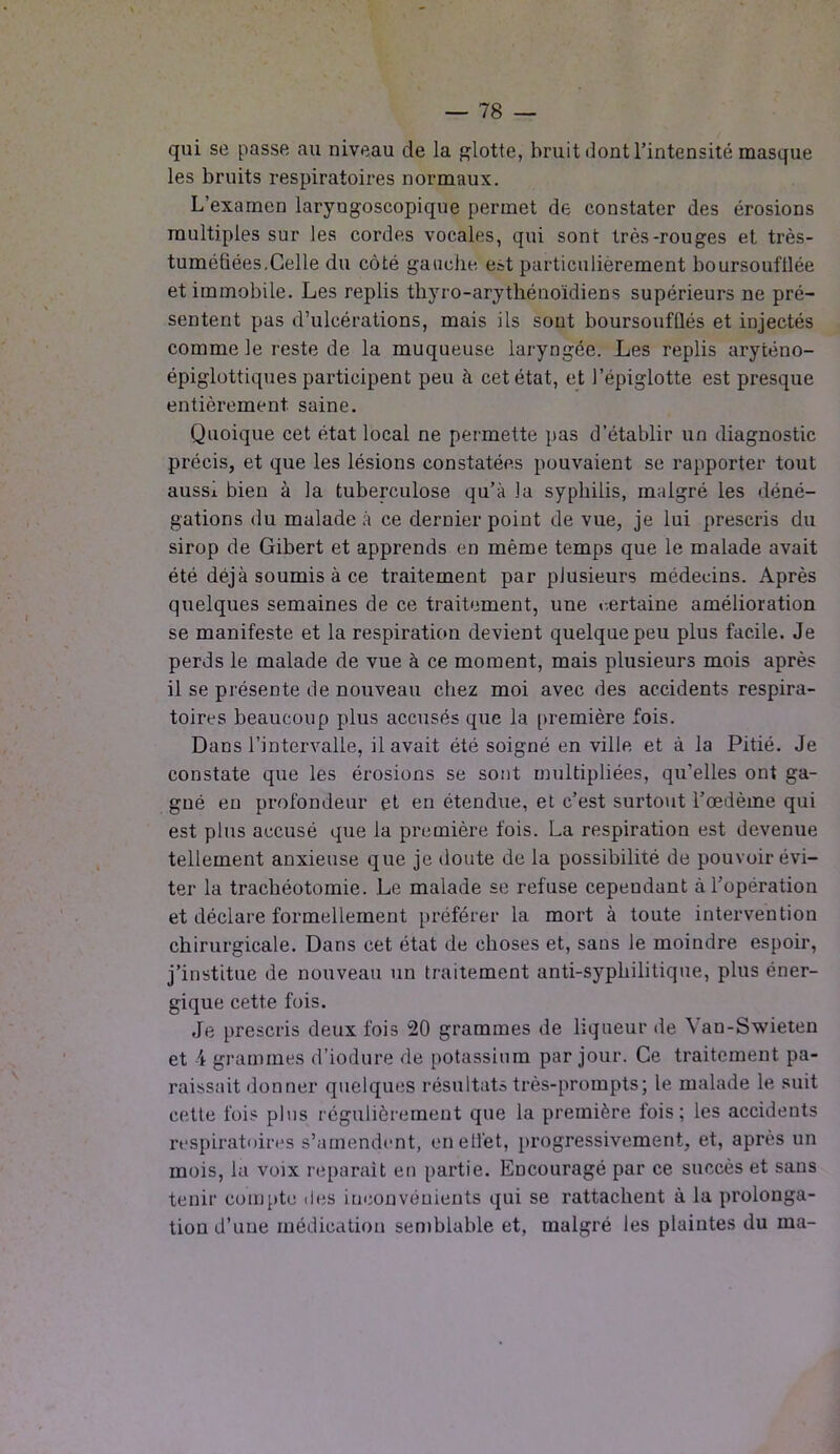 qui se passe au niveau de la glotte, bruit dont l’intensité masque les bruits respiratoires normaux. L’examen laryngoscopique permet de constater des érosions multiples sur les cordes vocales, qui sont très-rouges et très- tuméfiées.Celle du côté gauche est particulièrement boursoufllée et immobile. Les replis thyro-arythénoïdiens supérieurs ne pré- sentent pas d’ulcérations, mais ils sont boursoufllés et injectés comme le reste de la muqueuse laryngée. Les replis aryténo- épiglottiques participent peu à cet état, et l’épiglotte est presque entièrement saine. Quoique cet état local ne permette pas d’établir un diagnostic précis, et que les lésions constatées pouvaient se rapporter tout aussi bien à la tuberculose qu’à la syphilis, malgré les déné- gations du malade à ce dernier point de vue, je lui prescris du sirop de Gibert et apprends en même temps que le malade avait été déjà soumis à ce traitement par plusieurs médecins. Après quelques semaines de ce traitement, une certaine amélioration se manifeste et la respiration devient quelque peu plus facile. Je perds le malade de vue à ce moment, mais plusieurs mois après il se présente de nouveau chez moi avec des accidents respira- toires beaucoup plus accusés que la première fois. Dans l’intervalle, il avait été soigné en ville, et à la Pitié. Je constate que les érosions se sont multipliées, qu’elles ont ga- gné en profondeur et en étendue, et c’est surtout l’œdème qui est plus accusé que la première fois. La respiration est devenue tellement anxieuse que je doute de la possibilité de pouvoir évi- ter la trachéotomie. Le malade se refuse cependant à l’opération et déclare formellement préférer la mort à toute intervention chirurgicale. Dans cet état de choses et, sans le moindre espoir, j’institue de nouveau un traitement anti-syphilitique, plus éner- gique cette fois. Je prescris deux fois 20 grammes de liqueur de Yan-Swieten et 4 grammes d’iodure de potassium par jour. Ce traitement pa- raissait donner quelques résultats très-prompts; le malade le suit cette fois plus régulièrement que la première fois; les accidents respiratoires s’amendent, en effet, progressivement, et, après un mois, la voix réparait en partie. Encouragé par ce succès et sans tenir compte des inconvénients qui se rattachent à la prolonga- tion d’une médication semblable et, malgré les plaintes du ma-