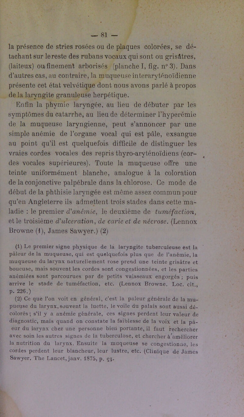 la présence de stries rosées ou de plaques colorées, se dé- tachant sur le reste des rubans vocaux qui sont ou grisâtres, (laiteux) ou finement arborisés (planche I, fig. n°3). Dans d’autres cas, au contraire, la muqueuse interaryténoïdienne présente cet état velvétique dont nous avons parlé à propos delà laryngite granuleuse herpétique. Enfin la phymie laryngée, au lieu de débuter par les symptômes du catarrhe, au lieu de déterminer l'hyperémie de la muqueuse laryngienne, peut s’annoncer par une simple anémie de l’organe vocal qui est pille, exsangue au point qu’il est quelquefois difficile de distinguer les vraies cordes vocales des repris thyro-aryténoïdiens (cor- des vocales supérieures). Toute la muqueuse offre une teinte uniformément blanche, analogue à la coloration de la conjonctive palpébrale dans la chlorose. Ce mode de début de la phthisie laryngée est môme assez commun pour qu’en Angleterre ils admettent trois stades dans cette ma- ladie : le premier d'anémie, le deuxième de tuméfaction, et le troisième d'ulcération, de carie et de nécrose. (Lennox Browne (1), James Sawyer.) (2) (1) Le premier signe physique de la laryngite tuberculeuse est la pâleur de la muqueuse, qui est quelquefois plus que de l’anémie, la muqueuse du larynx naturellement rose prend une teinte grisâtre et boueuse, mais souvent les cordes sont congestionnées, et les parties anémiées sont parcourues par de petits vaisseaux engorgés ; puis arrive le stade de tuméfaction, etc. (Lennox Browne. Loc. cit., p. 226.) (2) Ce que l’on voit en général, c’est la pâleur générale de la mu- pueuse du larynx, souvent la luette, le voile du palais sont aussi dé- colorés; s’il y a anémie générale, ces signes perdent leur valeur de diagnostic, mais quand on constate la faiblesse de la voix et la pà- eur du larynx chez une personne bieii portante, il faut rechercher avec soin les autres signes de la tuberculose, et chercher à'améliorer la nutrition du larynx. Ensuite la muqueuse se congestionne, les cordes perdent leur blancheur, leur lustre, etc. (Clinique de James Sawyer. The Lancet, janv. 1875, p. çj^.