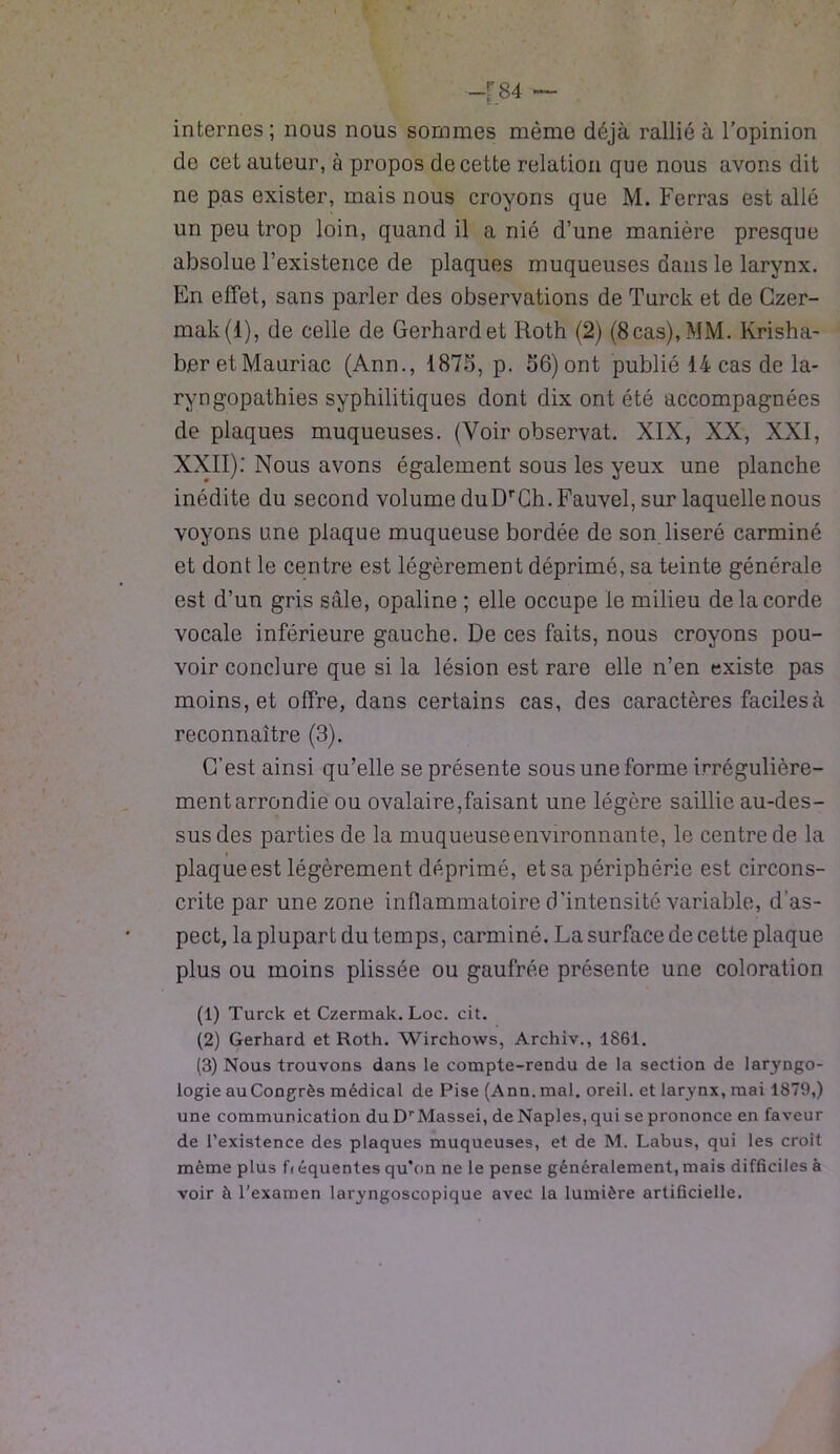 internes; nous nous sommes même déjà rallié à l’opinion de cet auteur, à propos de cette relation que nous avons dit ne pas exister, mais nous croyons que M. Ferras est allé un peu trop loin, quand il a nié d’une manière presque absolue l’existence de plaques muqueuses dans le larynx. En effet, sans parler des observations de Turck et de Czer- mak(l), de celle de Gerhard et Roth (2) (8cas),MM. Krishà- ber et Mauriac (Ann., 1875, p. 56)ont publié 14 cas de la- ryngopathies syphilitiques dont dix ont été accompagnées de plaques muqueuses. (Voir observât. XIX, XX, XXI, XXII): Nous avons également sous les yeux une planche inédite du second volume duDrCh.Fauvel, sur laquelle nous voyons une plaque muqueuse bordée de son liseré carminé et dont le centre est légèrement déprimé, sa teinte générale est d’un gris sâle, opaline ; elle occupe le milieu de la corde vocale inférieure gauche. De ces faits, nous croyons pou- voir conclure que si la lésion est rare elle n’en existe pas moins, et offre, dans certains cas, des caractères faciles à reconnaître (3). C’est ainsi qu’elle se présente sous une forme irrégulière- ment arrondie ou ovalaire,faisant une légère saillie au-des- sus des parties de la muqueuseenvironnante, le centre de la i plaque est légèrement déprimé, et sa périphérie est circons- crite par une zone inflammatoire d'intensité variable, d’as- pect, la plupart du temps, carminé. La surface de cette plaque plus ou moins plissée ou gaufrée présente une coloration (1) Turck et Czermak. Loc. cit. (2) Gerhard et Roth. Wirchows, Archiv., 1861. (3) Nous trouvons dans le compte-rendu de la section de laryngo- logie au Congrès médical de Pise (Ann. mal. oreil. et larynx, mai 1879,) une communication du DrMassei, de Naples, qui se prononce en faveur de l’existence des plaques muqueuses, et de M. Labus, qui les croit même plus fi équentes qu’on ne le pense généralement, mais difficiles à voir à l’examen laryngoscopique avec la lumière artificielle.