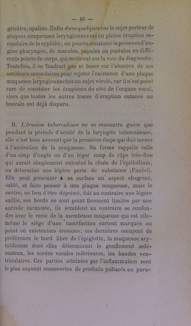 grisâtre, opaline. Enfin dans quelques cas le sujet porteur de plaques muqueuses laryngiennes est en pleine éruption se- condaire de la syphilis; on pourra constater laprésence d’an- gine pharyngée, de macules, papules ou pustules en diffé- rents points du corps, qui mettront sur la voie du diagnostic. Toutefois, il ne faudrait pas se baser sur l’absence de ces accidents secondaires pour rejeter l’existence d’une plaque muqueuse laryngienne chez un sujet vérole, car il n’est point rare de constater les éruptions du côté de l’organe vocal, alors que toutes les autres traces d’éruption cutanée ou buccale ont déjà disparu. B. L’érosion tuberculeuse ne se rencontre guère que pendant la période d’acuité de la laryngite tuberculeuse, elle n’est bien souven t que la première étape qui doit mener à l’ulcération de la muqueuse. Sa forme rappelle celle d’un coup d’ongle ou d’un léger coup de râpe très-fine qui aurait simplement entraîné la chute de l’épithélium, ou déterminé une légère perte de substance (Fauvel). Elle peut présenter à sa surface un aspect chagriné, sablé, et faire penser à une plaque muqueuse, mais le centre, au lieu d’être déprimé, fait au contraire une légère saillie, ses bords ne sont point finement limités par une auréole carminée, ils semblent au contraire se confon- dre avec le reste de la membrane muqueuse qui est elle- même le siège d’une tuméfaction surtout marquée au point où existentces érosions ; ces dernières occupent de préférence le bord libre de l’épiglotte, la muqueuse ary- toïdienne dont elles déterminent le gonflement œdé- mateux, les cordes vocales inférieures, les bandes ven- triculaires. Ces parties atteintes par l’inflammation sont le plus souvent recouvertes de produits pultacés ou puru-