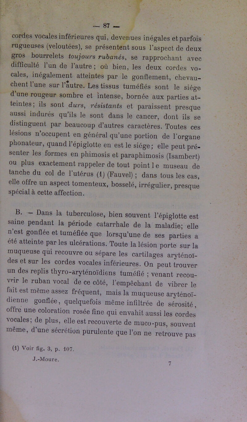 cordes vocales inférieures qui, devenues inégales et parfois rugueuses (veloutées), se présentent sous l’aspect de deux gros bourrelets toujours rubanés, se rapprochant avec difficulté 1 un de l’autre ; où bien, les deux cordes vo- cales, inégalement atteintes par le gonflement, chevau- chent 1 une sur l’autre. Les tissus tuméfiés sont le siège d’une rougeur sombre et intense, bornée aux parties at- teintes; ils sont durs, résistants et paraissent presque aussi indurés qu ils le sont dans le cancer, dont ils se distinguent par beaucoup d’autres caractères. Toutes ces lésions n’occupent en général qu’une portion de l’organe phonateur, quand l’épiglotte en est le siège ; elle peut pré- senter les formes en phimosis et paraphimosis (Isambert) ou plus exactement rappeler de tout point 1 e museau de tanche du col de l’utérus (1) (Fauvel) ; dans tous les cas, elle offre un aspect tomenteux, bosselé, irrégulier, presque spécial à cette affection. B. - Dans la tuberculose, bien souvent l’épiglotte est saine pendant la période catarrhale de la maladie; elle n est gonflée et tuméfiée que lorsqu’une de ses parties a été atteinte parles ulcérations. Toute la lésion porte sur la muqueuse qui recouvre ou sépare les cartilages aryténoï- des et sur les cordes vocales inférieures. On peut trouver un des replis thyro-aryténoïdiens tuméfié ; venant recou- vrir le ruban vocal de ce côté, l’empêchant de vibrer le fait est même assez fréquent, mais la muqueuse aryténoï- dienne gonflée, quelquefois même infiltrée de sérosité, offre une coloration rosée fine qui envahit aussi les cordes vocales; de plus, elle est recouverte de muco-pus, souvent même, d’une sécrétion purulente que l’on ne retrouve pas (1) Voir fig. 3, p. 107. J.-Moure. 7