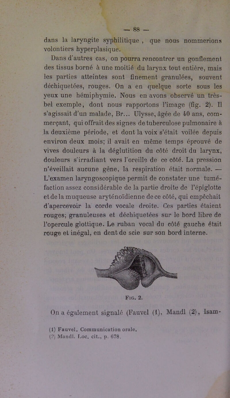 dans la laryngite syphilitique , que nous nommerions volontiers hyperplasique. Dans d’autres cas, on pourra rencontrer un gonflement des tissus borné à une moitié du larynx tout entière, mais les parties atteintes sont finement granulées, souvent déchiquetées, rouges. On a en quelque sorte sous les yeux une hémiphymie. Nous en avons observé un très- bel exemple, dont nous rapportons l’image (fig. 2). Il s’agissait d’un malade, Br... Ulysse, âgée de 40 ans, com- merçant, qui offrait des signes de tuberculose pulmonaire à la deuxième période, et dont la voix s’était voilée depuis environ deux mois; il avait en même temps éprouvé de vives douleurs à la déglutition du côté droit du larynx, douleurs s’irradiant vers l’oreille de ce côté. La pression n’éveillait aucune gêne, la respiration était normale. — L’examen laryngoscopique permit de constater une tumé- faction assez considérable de la partie droite de l’épiglotte et de la muqueuse aryténoïdienne de ce côté, qui empêchait d’apercevoir la corde vocale droite. Ces parties étaient rouges; granuleuses et déchiquetées sur le bord libre de l’opercule glottique. Le ruban vocal du côté gauche était rouge et inégal, en dent de scie sur son bord interne. Fig. 2. On a également signalé (Fauvel (1), Mandl (2), Isam- (1) Fauvel. Communication orale. (?) Mandl. Loc. cit., p. 678.