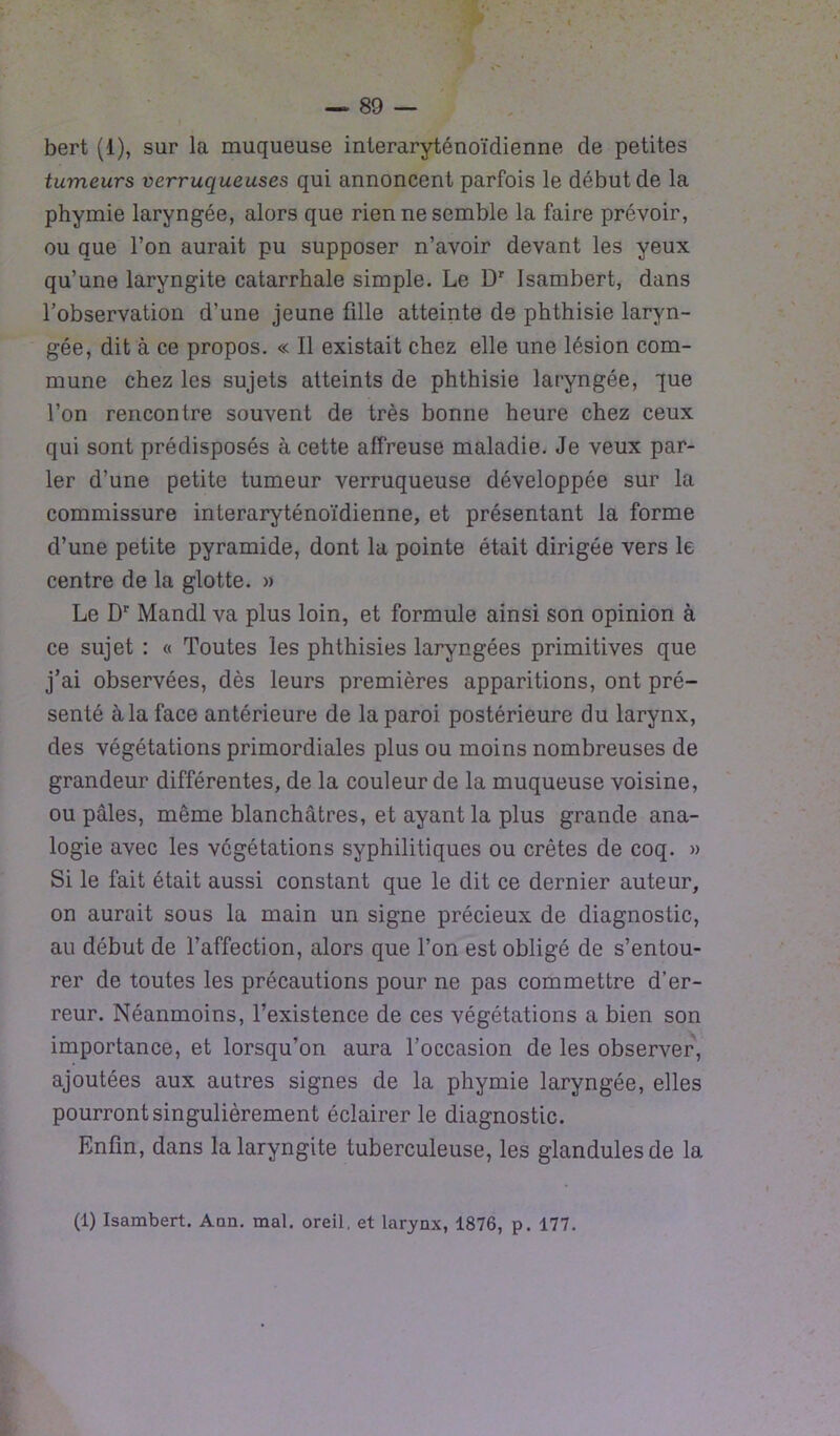 bert (1), sur la muqueuse interaryténoïdienne de petites tumeurs verruqueuses qui annoncent parfois le début de la phymie laryngée, alors que rien ne semble la faire prévoir, ou que l’on aurait pu supposer n’avoir devant les yeux qu’une laryngite catarrhale simple. Le Dr Isambert, dans l’observation d’une jeune fille atteinte de phthisie laryn- gée, dit à ce propos. « Il existait chez elle une lésion com- mune chez les sujets atteints de phthisie laryngée, que l’on rencontre souvent de très bonne heure chez ceux qui sont prédisposés à cette affreuse maladie. Je veux par- ler d’une petite tumeur verruqueuse développée sur la commissure interaryténoïdienne, et présentant la forme d’une petite pyramide, dont la pointe était dirigée vers le centre de la glotte. » Le Dr Mandl va plus loin, et formule ainsi son opinion à ce sujet : « Toutes les phthisies laryngées primitives que j’ai observées, dès leurs premières apparitions, ont pré- senté à la face antérieure de la paroi postérieure du larynx, des végétations primordiales plus ou moins nombreuses de grandeur différentes, de la couleur de la muqueuse voisine, ou pâles, même blanchâtres, et ayant la plus grande ana- logie avec les végétations syphilitiques ou crêtes de coq. » Si le fait était aussi constant que le dit ce dernier auteur, on aurait sous la main un signe précieux de diagnostic, au début de l’affection, alors que l’on est obligé de s’entou- rer de toutes les précautions pour ne pas commettre d’er- reur. Néanmoins, l’existence de ces végétations a bien son importance, et lorsqu’on aura l’occasion de les observer, ajoutées aux autres signes de la phymie laryngée, elles pourront singulièrement éclairer le diagnostic. Enfin, dans la laryngite tuberculeuse, les glandulesde la (1) Isambert. Ann. mal. oreil, et larynx, 1876, p. 177.