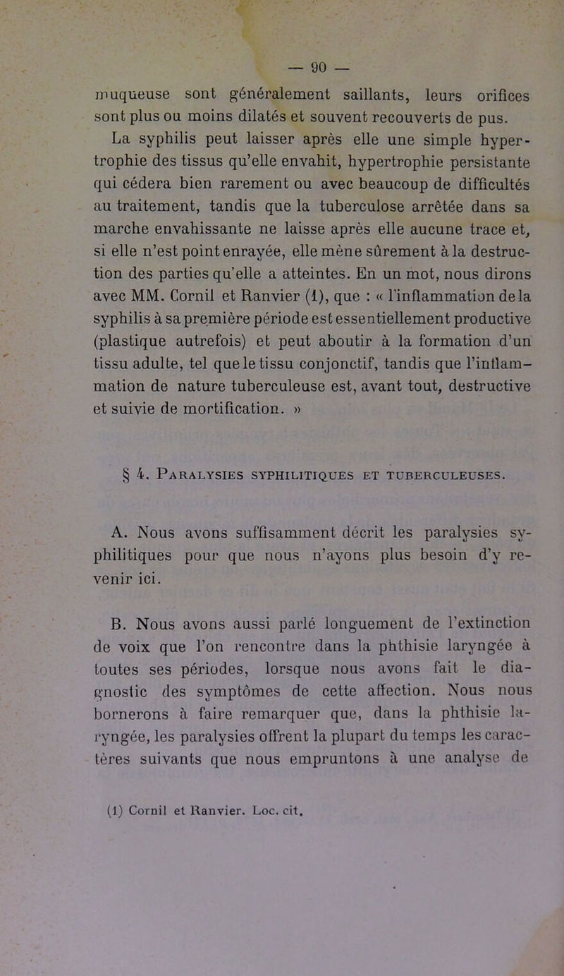 muqueuse sont généralement saillants, leurs orifices sont plus ou moins dilatés et souvent recouverts de pus. La syphilis peut laisser après elle une simple hyper- trophie des tissus qu’elle envahit, hypertrophie persistante qui cédera bien rarement ou avec beaucoup de difficultés au traitement, tandis que la tuberculose arrêtée dans sa marche envahissante ne laisse après elle aucune trace et, si elle n’est point enrayée, elle mène sûrement à la destruc- tion des parties quelle a atteintes. En un mot, nous dirons avec MM. Cornil et Ranvier (1), que : « l'inflammation delà syphilis à sa première période est essentiellement productive (plastique autrefois) et peut aboutir à la formation d’un tissu adulte, tel que le tissu conjonctif, tandis que l'inflam- mation de nature tuberculeuse est, avant tout, destructive et suivie de mortification. » § 4. Paralysies syphilitiques et tuberculeuses. A. Nous avons suffisamment décrit les paralysies sy- philitiques pour que nous n’ayons plus besoin d’y re- venir ici. B. Nous avons aussi parlé longuement de l’extinction de voix que l’on rencontre dans la phthisie laryngée à toutes ses périodes, lorsque nous avons fait le dia- gnostic des symptômes de cette affection. Nous nous bornerons à faire remarquer que, dans la phthisie la- ryngée, les paralysies offrent la plupart du temps les carac- tères suivants que nous empruntons à une analyse de (1) Cornil et Ranvier. Loc. cit.