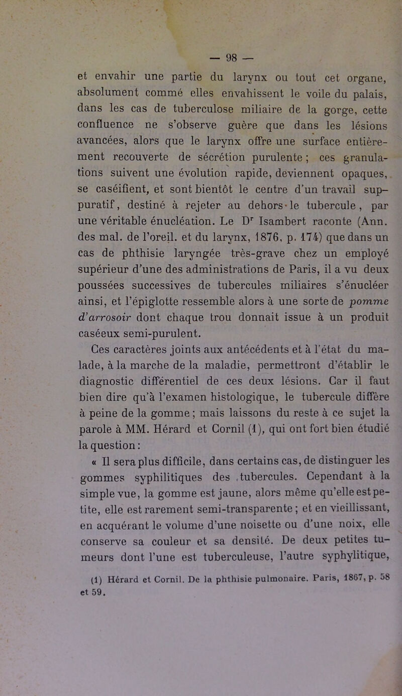 et envahir une partie du larynx ou tout cet organe, absolument commé elles envahissent le voile du palais, dans les cas de tuberculose miliaire de la gorge, cette confluence ne s’observe guère que dans les lésions avancées, alors que le larynx offre une surface entière- ment recouverte de sécrétion purulente ; ces granula- N tions suivent une évolution rapide, deviennent opaques, se caséifient, et sont bientôt le centre d’un travail sup- puratif, destiné à rejeter au dehors-le tubercule, par une véritable énucléation. Le Dr Isambert raconte (Ann. des mal. de Foreil. et du larynx, 1876, p. 174) que dans un cas de phthisie laryngée très-grave chez un employé supérieur d’une des administrations de Paris, il a vu deux poussées successives de tubercules miliaires s’énucléer ainsi, et l’épiglotte ressemble alors à une sorte de pomme d’arrosoir dont chaque trou donnait issue à un produit caséeux semi-purulent. Ces caractères joints aux antécédents et à l’état du ma- lade, à la marche de la maladie, permettront d’établir le diagnostic différentiel de ces deux lésions. Car il faut bien dire qu’à l’examen histologique, le tubercule diffère à peine de la gomme ; mais laissons du reste à ce sujet la parole à MM. Hérard et Cornil (1), qui ont fort bien étudié la question : « Il sera plus difficile, dans certains cas, de distinguer les gommes syphilitiques des tubercules. Cependant à la simple vue, la gomme est jaune, alors même qu’elle est pe- tite, elle est rarement semi-transparente; et en vieillissant, en acquérant le volume d’une noisette ou d’une noix, elle conserve sa couleur et sa densité. De deux petites tu- meurs dont l’une est tuberculeuse, l’autre syphylitique, (1) Hérard et Cornil. De la phthisie pulmonaire. Paris, 1867, p. 58 et 59.