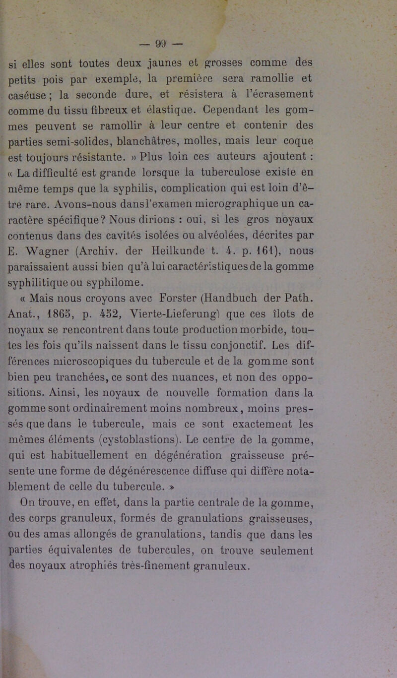 si elles sont toutes deux jaunes et grosses comme des petits pois par exemple, la première sera ramollie et caséuse ; la seconde dure, et résistera à l’écrasement comme du tissu fibreux et élastique. Cependant les gom- mes peuvent se ramollir à leur centre et contenir des parties semi-solides, blanchâtres, molles, mais leur coque est toujours résistante. » Plus loin ces auteurs ajoutent : « La difficulté est grande lorsque la tuberculose exisle en même temps que la syphilis, complication qui est loin d’ê- tre rare. Avons-nous dansf examen micrographique un ca- ractère spécifique? Nous dirions : oui, si les gros noyaux contenus dans des cavités isolées ou alvéolées, décrites par E. Wagner (Archiv. der Heilkunde t. 4. p. 161), nous paraissaient aussi bien qu’à lui caractéristiques de la gomme syphilitique ou syphilome. « Mais nous croyons avec Forster (Handbuch der Path. Anat., 1865, p. 452, Yierte-Lieferung'l que ces îlots de noyaux se rencontrent dans toute production morbide, tou- tes les fois qu’ils naissent dans le tissu conjonctif. Les dif- férences microscopiques du tubercule et de la gomme sont bien peu tranchées, ce sont des nuances, et non des oppo- sitions. Ainsi, les noyaux de nouvelle formation dans la gomme sont ordinairement moins nombreux, moins pres- sés que dans le tubercule, mais ce sont exactement les mêmes éléments (cystoblastions). Le centre de la gomme, qui est habituellement en dégénération graisseuse pré- sente une forme de dégénérescence diffuse qui diffère nota- blement de celle du tubercule. » On trouve, en effet, dans la partie centrale de la gomme, des corps granuleux, formés de granulations graisseuses, ou des amas allongés de granulations, tandis que dans les parties équivalentes de tubercules, on trouve seulement des noyaux atrophiés très-finement granuleux.