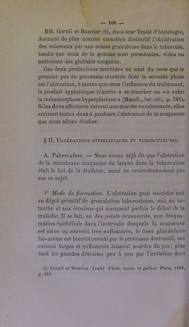 MM. Cornil et Ranvier (1), dans leur Traité d’histologie, donnent de plus comme caractère distinctif l’oblitération des vaisseaux par une masse granuleuse dans le tubercule, tandis que ceux de la gomme sont perméables, vides ou contenant des globules sanguins. Ces deux productions morbides ne sont du reste que le premier pas du processus morbide dont la seconde phase est l’ulcération, à moins que sous l’influence du traitement, le produit syphilitique n’arrive à se résorber ou « à subir la métamorphose hyperplasique » (Mandl.,loc. cit., p. 701). Si les deux affections suivent une marche envahissante, elles arrivent toutes deux à produire l’ulcération de la muqueuse que nous allons étudier. § II. Ulcérations syphilitiques et tuberculeuses. A. Tuberculose. — Nous avons déjà dit que l’ulcération de la membrane muqueuse du larynx dans la tuberculose était le fait de la diathèse ; aussi ne reviendrons-nous pas sur ce sujet. 1° Mode de formation. L’ulcération peut succéder soit au dépôt primitif de granulation tuberculeuse, soit au ca- tarrhe et aux érosions qui marquent parfois le début de la maladie. Il se fait, en des points circonscrits, une desqua- mation épithéliale dans l’intervalle desquels la muqueuse est saine ou souvent très-enflammée, le tissu glandulaire lui-même est bientôt envahi par le processus destructif, ses canaux larges et enflammés laissent sourdre du pus; plus tard les glandes détruites peu à peu par l’irritation dont (1) Cornil et Ranvier. Traité d’hist. norm. et pathol. Paris, 1869, p. 210.