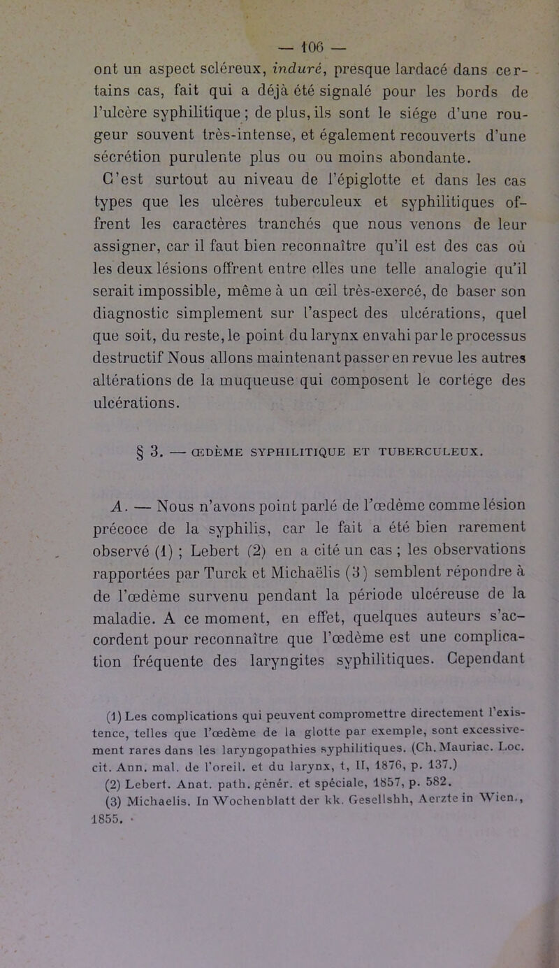 ont un aspect scléreux, induré, presque lardacé dans cer- tains cas, fait qui a déjà été signalé pour les bords de l’ulcère syphilitique ; de plus, ils sont le siège d’une rou- geur souvent très-intense, et également recouverts d’une sécrétion purulente plus ou ou moins abondante. C’est surtout au niveau de l’épiglotte et dans les cas types que les ulcères tuberculeux et syphilitiques of- frent les caractères tranchés que nous venons de leur assigner, car il faut bien reconnaître qu’il est des cas où les deux lésions offrent entre elles une telle analogie qu’il serait impossible, même à un œil très-exercé, de baser son diagnostic simplement sur l’aspect des ulcérations, quel que soit, du reste, le point du larynx envahi parle processus destructif Nous allons maintenant passer en revue les autres altérations de la muqueuse qui composent le cortège des ulcérations. § 3. ŒDÈME SYPHILITIQUE ET TUBERCULEUX. A. — Nous n’avons point parlé de l’œdème comme lésion précoce de la syphilis, car le fait a été bien rarement observé (1) ; Lebert (2) en a cité un cas ; les observations rapportées par Turck et Michaëlis (3) semblent répondre à de l’œdème survenu pendant la période ulcéreuse de la maladie. A ce moment, en effet, quelques auteurs s’ac- cordent pour reconnaître que l’œdème est une complica- tion fréquente des laryngites syphilitiques. Cependant (J) Les complications qui peuvent compromettre directement 1 exis- tence, telles que l’œdème de la glotte par exemple, sont excessive- ment rares dans les larjmgopathies syphilitiques. (Ch. Mauriac. I.oc. cit. Ann. mal. de l’oreil. et du larynx, t, II, 1876, p. 137.) (2) Lebert. Anat. path. gênér. et spéciale, 1857, p. 582. (3) Michaëlis. In Wochenblatt der kk. Gesellshh, Aerzte in Wien., 1855. •