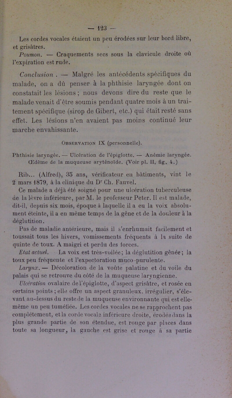 Les cordes vocales étaient un peu érodées sur lo,ur bord libre, et grisâtres. Poumon. — Craquements secs sous la clavicule droite où l’expiration est rude. Conclusion . — Malgré les antécédents spécifiques du malade, on a dû penser à la phthisie laryngée dont on constatait les lésions ; nous devons dire du reste que le malade venait d’être soumis pendant quatre mois à un trai- tement spécifique (sirop de Gibert, etc.) qui était resté sans effet. Les lésions n’en avaient pas moins continué leur marche envahissante. Observation IX (personnelle). Phthisie laryngée. — Ulcération de l’épiglotte. — Anémie laryngée. Œdème de la muqueuse aryténoïde. (Voir pl. II, fig. 4.) Rib... (Alfred), 3o ans, vérificateur en bâtiments, vint le 2 mars 1879, à la clinique du Dr Ch. Fauvel. Ce malade a déjà été soigné pour une ulcération tuberculeuse de la lèvre inférieure, par M. le professeur Peter. Il est malade, dit-il, depuis six mois, époque à laquelle il a eu la voix absolu- ment éteinte, il a en même temps de la gêne et de la douleur à la déglutition. Pas de maladie antérieure, mais il s’enrhumait facilement et toussait tous les hivers, vomissements fréquents à la suite de quinte de toux. A maigri et perdu des forces. Etat actuel. La voix est très-voilée; la déglutition gênée; la toux peu fréquente et l’expectoration muco-purulente. Lanjnx. — Décoloration de la voûte palatine et du voile du palais qui se retrouve du côté de la muqueuse laryngienne. Ulcération ovalaire de l’épiglotte, d’aspect grisâtre, et rosée en certains points ; elle offre un aspect granuleux, irrégulier, s’éle- vant au-dessus du reste de la muqueuse environnante qui est elle- même un peu tuméfiée. Les cordes vocales ne se rapprochent pas complètement, et la corde vocale inférieure droite, érodée dans la plus grande partie de son étendue, est rouge par places dans toute sa longueur, la gauche est grise et rouge à sa partie