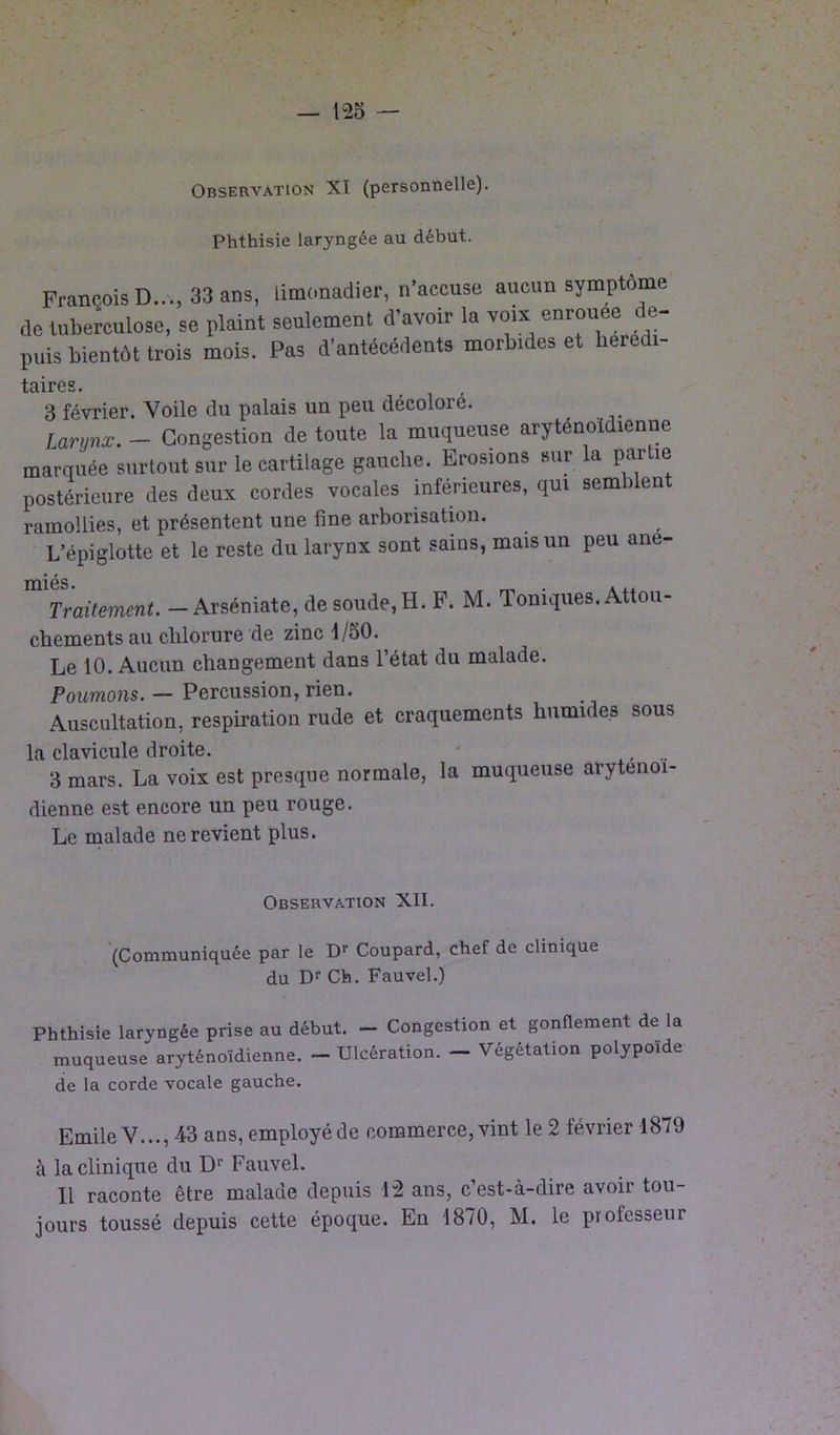 Observation XI (personnelle). Phthisie laryngée au début. François D..., 33 ans, limonadier, n’accuse aucun symptôme de tuberculose, se plaint seulement d’avoir la voix enrouee de- puis bientôt trois mois. Pas d’antécedents morbides et hérédi- taires. 3 février. Voile du palais un peu décoloré. Larrnx. - Congestion de toute la muqueuse aryténoidienne marquée surtout sur le cartilage gauche. Erosions sur la partie postérieure des deux cordes vocales inférieures, qui semblent ramollies, et présentent une fine arborisation. L’épiglotte et le reste du larynx sont sains, mais un peu ané- miés. _ , , Traitement. — Arséniate, de soude, H. F. M. Toniques. Attou- chements au chlorure de zinc 1/50. Le 10. Aucun changement dans l’état du malade. Poumons. — Percussion, rien. Auscultation, respiration rude et craquements humides sous la clavicule droite. , .. 3 mars. La voix est presque normale, la muqueuse arytenoi- dienne est encore un peu rouge. Le malade ne revient plus. Observation XII. (Communiquée par le Dr Coupard, chef de clinique du Dr Ch. Fauvel.) Phthisie laryngée prise au début. - Congestion et gonflement de la muqueuse aryténoidienne. - Ulcération. — Végétation polypoïde de la corde vocale gauche. Emile V..., 43 ans, employé de commerce, vint le 2 février 1879 à la clinique du Dr Fauvel. 11 raconte être malade depuis 12 ans, c’est-à-dire avoir tou- jours toussé depuis cette époque. En 1870, M. le professeur