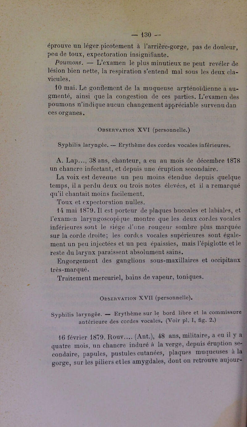 éprouve un léger picotement à l’arrière-gorge, pas de douleur, pende toux, expectoration insignifiante. Poumons. — L’examen le plus minutieux ne peut révéler de lésion bien nette, la respiration s’entend mal sous les deux cla- vicules. 10 mai. Le gonflement de la muqueuse aryténoïdienne a au- gmenté, ainsi que la congestion de ces parties. L’examen des poumons n’indique aucun changement appréciable survenu dan ces organes. Observation XVI (personnelle.) Syphilis laryngée. — Erythème des cordes vocales inférieures. A. Lap..., 38 ans, chanteur, a eu au mois de décembre 1878 un chancre infectant, et depuis une éruption secondaire. La voix est devenue un peu moins étendue depuis quelque temps, il a perdu deux ou trois notes élevées, et il a remarqué qu’il chantait moins facilement. Toux et expectoration nulles. 14 mai 1879. Il est porteur de plaques buccales et labiales, et l’examen laryngoscopique montre que les deux cordes vocales inférieures sont le siège d’une rougeur sombre plus marquée sur la corde droite; les cordes vocales supérieures sont égale- ment un peu injectées et un peu épaissies, mais l’épiglotte et le reste du larynx paraissent absolument sains. Engorgement des ganglions sous-maxillaires et occipitaux très-marqué. Traitement mercuriel, bains de vapeur, toniques. Observation XVII (personnelle). Syphilis laryngée. — Erythème sur le bord libre et la commissure antérieure des cordes vocales. (Voir pl. I, fig. 2.) 16 février 1879. Rouv.... (Ant.), 48 ans, militaire, a eu il y a quatre mois, un chancre induré à la verge, depuis éruption se- condaire, papules, pustules cutanées, plaques muqueuses a la gorge, sur les piliers et les amygdales, dont on retrouve aujour-