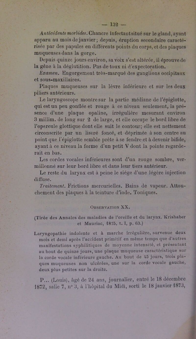 Antécédents morbides. Chancre infectant situé sur le gland, ayant apparu au mois de janvier; depuis, éruption secondaire caracté- risée par des papules en différents points du corps, et des plaques muqueuses dans la gorge. Depuis quinze jours environ, sa voix s’est altérée, il éprouve de la gêne à la déglutition. Pas de toux ni d’expectoration. Examen. Engorgement très-marqué des ganglions occipitaux et sous-maxillaires. Plaques muqueuses sur la lèvre inférieure et sur les deux piliers antérieurs. Le laryngoscope montre sur la partie médiane de l’épiglotte, qui est un peu gonflée et rouge à ce niveau seulement, la pré- sence d’une plaque opaline, irrégulière mesurant environ 3 millim. de long sur 2 de large, et elle occupe le bord libre de l’opercule glottique dont elle suit le contour; elle est nettement circonscrite par un liseré foncé, et déprimée à son centre au point que l’épiglotte semble prête à se fendre et à devenir bifide, ayant à ce niveau la forme d’un petit V dont la pointe regarde- rait en bas. Les cordes vocales inférieures sont d’un rouge sombre, ver- millonné sur leur bord libre et dans leur tiers antérieur. Le reste du larynx est à peine le siège d’une légère injection diffuse. Traitement. Frictions mercurielles. Bains de vapeur. Attou- chement des plaques à la teinture d’iode. Toniques. Observation XX. (Tirée des Annales des maladies de l’oreille et du larynx. Krishaber et Mauriac, 1875, t. I, p. 63.) Laryngopathie indolente et à marche irrégulière, survenue deux mois et demi après l’accident primitif en même temps que d’autres manifestations syphilitiques de mo3renne intensité, et présentant au bout de quinze jours, une plaque muqueuse caractéristique sur la corde vocale inférieure gauche. Au bout de 45 jours, trois pla- ques muqueuses non ulcérées, une sur la corde vocale gauche, deux plus petites sur la droite. P... (Louis), âgé de 24 ans, journalier, entré le 18 décembre