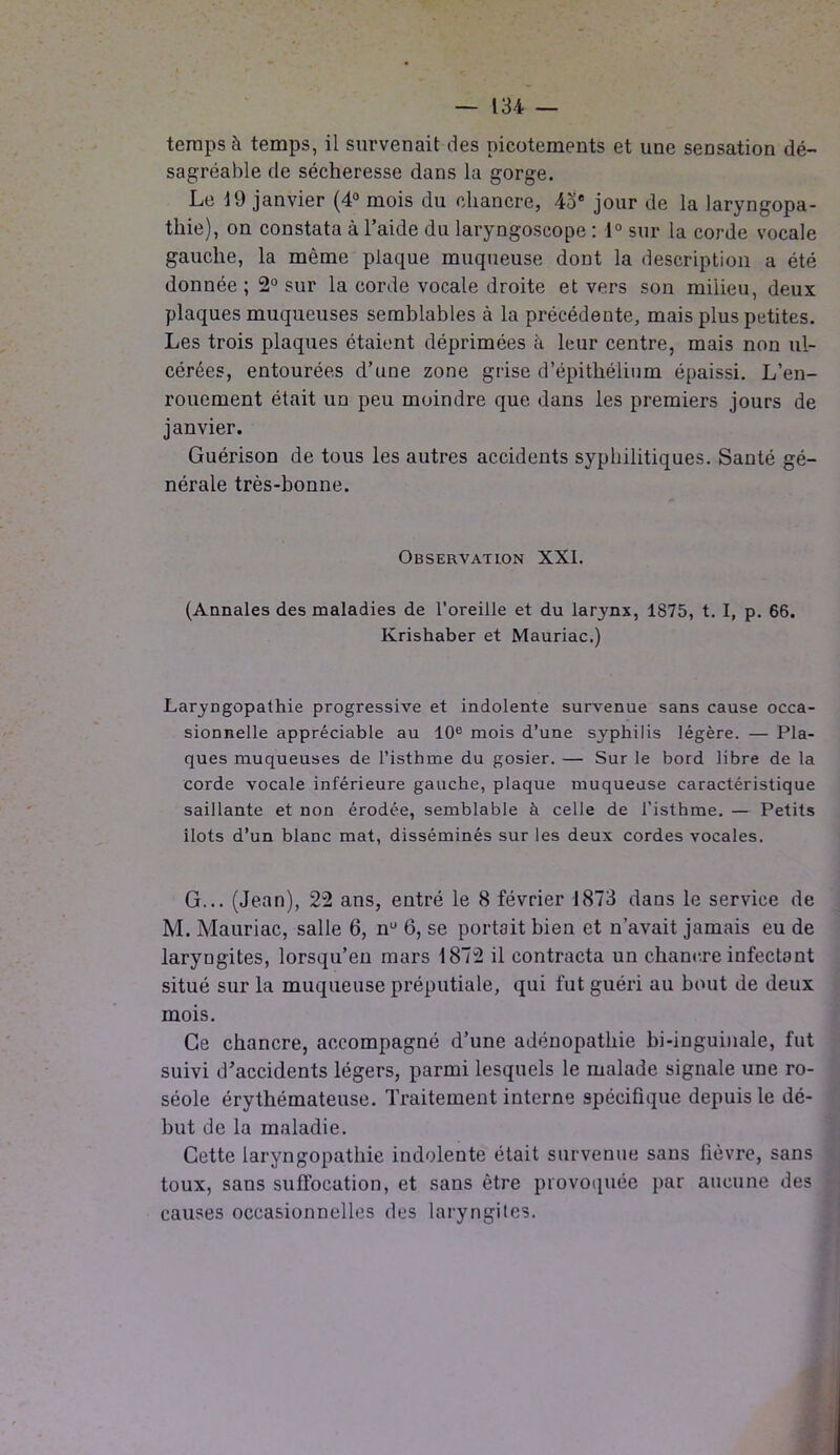 temps à temps, il survenait des picotements et une sensation dé- sagréable de sécheresse dans la gorge. Le 19 janvier (4° mois du chancre, 4oe jour de la laryngopa- tliie), on constata à l’aide du laryngoscope : 1° sur la corde vocale gauche, la môme plaque muqueuse dont la description a été donnée ; 2° sur la corde vocale droite et vers son milieu, deux plaques muqueuses semblables à la précédente, mais plus petites. Les trois plaques étaient déprimées à leur centre, mais non ul- cérées, entourées d’une zone grise d’épithélium épaissi. L’en- rouement était un peu moindre que dans les premiers jours de janvier. Guérison de tous les autres accidents syphilitiques. Santé gé- nérale très-bonne. Observation XXI. (Annales des maladies de l’oreille et du lar3rnx, 1875, t. I, p. 66. Krishaber et Mauriac.) Laryngopathie progressive et indolente survenue sans cause occa- sionnelle appréciable au 10e mois d’une sj'pbilis légère. — Pla- ques muqueuses de l’isthme du gosier. — Sur le bord libre de la corde vocale inférieure gauche, plaque muqueuse caractéristique saillante et non érodée, semblable à celle de l’isthme. — Petits îlots d’un blanc mat, disséminés sur les deux cordes vocales. G... (Jean), 22 ans, entré le 8 février 1873 dans le service de M. Mauriac, salle 6, nü 6, se portait bien et n’avait jamais eu de laryngites, lorsqu’en mars 1872 il contracta un chancre infectant situé sur la muqueuse préputiale, qui fut guéri au bout de deux mois. Ce chancre, accompagné d’une adénopathie bi-inguinale, fut suivi d’accidents légers, parmi lesquels le malade signale une ro- séole érythémateuse. Traitement interne spécifique depuis le dé- but de la maladie. Cette laryngopathie indolente était survenue sans fièvre, sans toux, sans suffocation, et sans être provoquée par aucune des causes occasionnelles des laryngites.