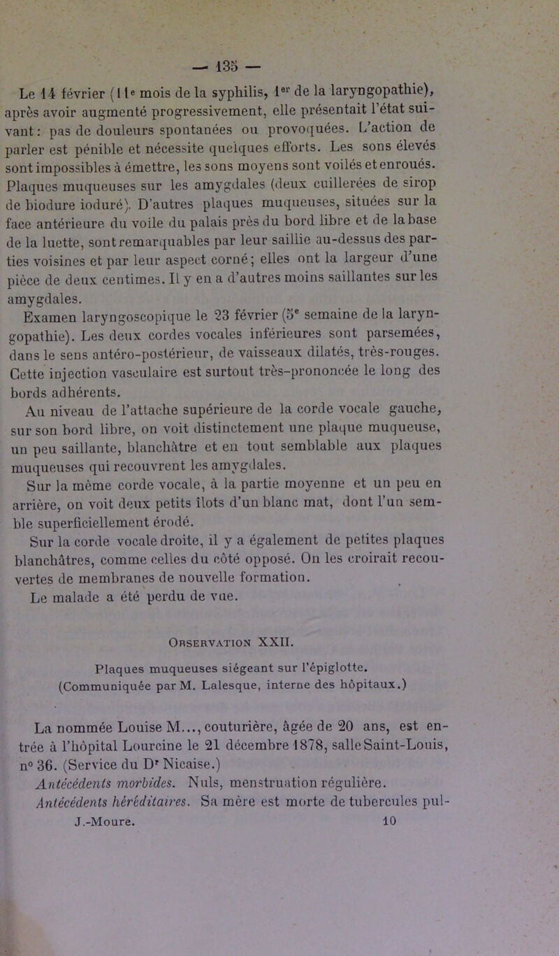 Le 14 février (11e mois de la syphilis, l#r de la laryngopathie), après avoir augmenté progressivement, elle présentait 1 état sui- vant: pas de douleurs spontanées ou provoquées. L action de parler est pénible et nécessite quelques efforts. Les sons élevés sont impossibles à émettre, les sons moyens sont voilés et enroués. Plaques muqueuses sur les amygdales (deux cuillerées de sirop de biodure ioduré). D’autres plaques muqueuses, situées sur la face antérieure du voile du palais près du bord libre et de la base de la luette, sont remarquables par leur saillie au-dessus des par- ties voisines et par leur aspect corné; elles ont la largeur d une pièce de deux centimes. Il y en a d’autres moins saillantes sur les amygdales. Examen laryngoscopique le 23 février (5e semaine de la laryn- gopatbie). Les deux cordes vocales inférieures sont parsemées, dans le sens antéro-postérieur, de vaisseaux dilatés, très-rouges. Cette injection vasculaire est surtout très-prononcée le long des bords adhérents. Au niveau de l’attache supérieure de la corde vocale gauche, sur son bord libre, on voit distinctement une plaque muqueuse, un peu saillante, blanchâtre et en tout semblable aux plaques muqueuses qui recouvrent les amygdales. Sur la môme corde vocale, à la partie moyenne et un peu en arrière, on voit deux petits îlots d’un blanc mat, dont l’un sem- ble superficiellement érodé. Sur la corde vocale droite, il y a également de petites plaques blanchâtres, comme celles du côté opposé. On les croirait recou- vertes de membranes de nouvelle formation. k * Le malade a été perdu de vue. Orservation XXII. Plaques muqueuses siégeant sur l’épiglotte. (Communiquée par M. Lalesque, interne des hôpitaux.) La nommée Louise M..., couturière, âgée de 20 ans, est en- trée à l’hôpital Loureine le 21 décembre 1878, salle Saint-Louis, n° 36. (Service du Dr Nicaise.) Antécédents morbides. Nuis, menstruation régulière. Antécédents héréditaires. Sa mère est morte de tubercules pul- J.-Moure. 10