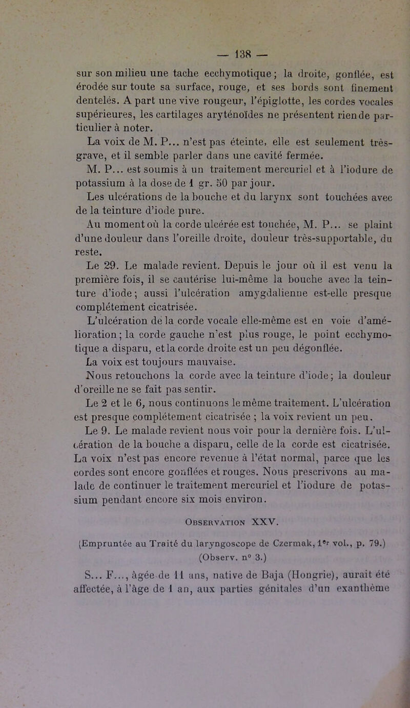 sur son milieu une tache ecchymotique ; la droite, gonflée, est érodée sur toute sa surface, rouge, et ses bords sont finement dentelés. A part une vive rougeur, l’épiglotte, les cordes vocales supérieures, les cartilages aryténoïdes ne présentent riende par- ticulier à noter. La voix de M. P... n’est pas éteinte, elle est seulement très- grave, et il semble parler dans une cavité fermée. M. P... est soumis à un traitement mercuriel et à l’iodure de potassium à la dose de 1 gr. 50 par jour. Les ulcérations de la bouche et du larynx sont touchées avec de la teinture d’iode pure. Au moment où la corde ulcérée est touchée, M. P... se plaint d’une douleur dans l’oreille droite, douleur très-supportable, du reste. Le 29. Le malade revient. Depuis le jour où il est venu la première fois, il se cautérise lui-même la bouche avec la tein- ture d’iode ; aussi l’ulcération amygdalienue est-elle presque complètement cicatrisée. L’ulcération delà corde vocale elle-même est en voie d’amé- lioration ; la corde gauche n'est plus rouge, le point ecchymo- tique a disparu, et la corde droite est un peu dégonflée. La voix est toujours mauvaise. Nous retouchons la corde avec la teinture d’iode; la douleur d’oreille ne se fait pas sentir. Le 2 et le 6, nous continuons le même traitement. L’ulcération est presque complètement cicatrisée ; la voix revient un peu. Le 9. Le malade revient nous voir pour la dernière fois. L’ul- cération de la bouche a disparu, celle de la corde est cicatrisée. La voix n’est pas encore revenue à l’état normal, parce que les cordes sont encore gonflées et rouges. Nous prescrivons au ma- lade de continuer le traitement mercuriel et l’iodure de potas- sium pendant encore six mois environ. Observation XXV. (Empruntée au Traité du laryngoscope de Czermak, l®r vol., p. 79.) (Observ. n° 3.) S... F..., âgée de 11 uns, native de Baja (Hongrie), aurait été affectée, à l’àge de 1 an, aux parties génitales d’un exanthème