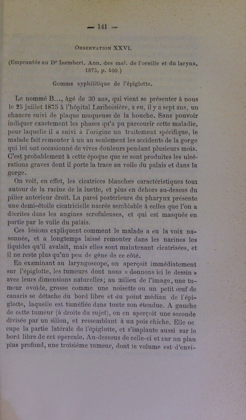 Observation XXVI. (Empruntée au Dr Isambert. Ann. des mal. de l’oreille et du larynx, 1875, p. 400.) Gomme syphilitique de l’épiglotte. Le nommé B..., âgé de 30 ans, qui vient se présenter à nous le 25 juillet 1875 à l’hôpital Lariboisière, a eu, il y a sept ans, un chancre suivi de plaque muqueuse de la bouche. Sans pouvoir indiquer exactement les phases qu’a pu parcourir cette maladie, pour laquelle il a suivi à l’origine un traitement spécifique, le malade fait remonter à un an seulement les accidents de la gorge qui lui ont occasionné de vives douleurs pendant plusieurs mois. C’est probablement à cette époque que se sont produites les ulcé- rations graves dont il porte la trace au voile du palais et dans la gorge. On voit, en effet, les cicatrices blanches caractéristiques tout autour de la racine de la luette, et plus en dehors au-dessus du pilier antérieur droit. La paroi postérieure du pharynx présente une demi-étoile cicatricielle nacrée semblable à celles que l’on a décrites dans les angines scrofuleuses, et qui est masquée en partie par le voile du palais. Ces lésions expliquent comment le malade a eu la voix na- sonnée, et a longtemps laissé remonter dans les narines les liquides qu’il avalait, mais elles sont maintenant cicatrisées, et il ne reste plus qu’un peu de gène de ce côté. En examinant au laryngoscope, on aperçoit immédiatement sur l’épiglotte, les tumeurs dont nous « donnons ici le dessin » avec leurs dimensions naturelles; au milieu de l’image, une tu- meur ovoïde, grosse comme une noisette ou un petit œuf de canaris se détache du bord libre et du point médian de l’épi- glotte, laquelle est tuméfiée dans toute son étendue. A gauche de cette tumeur (à droite du sujet), on en aperçoit une seconde divisée par un sillon, et ressemblant à un pois chiche. Elle oc cupe la partie latérale de l’épiglotte, et s’implante aussi sur le bord libre de cet opercule. Au-dessous de celle-ci et sur un plan plus profond, une troisième tumeur, dont le volume est d’envi-