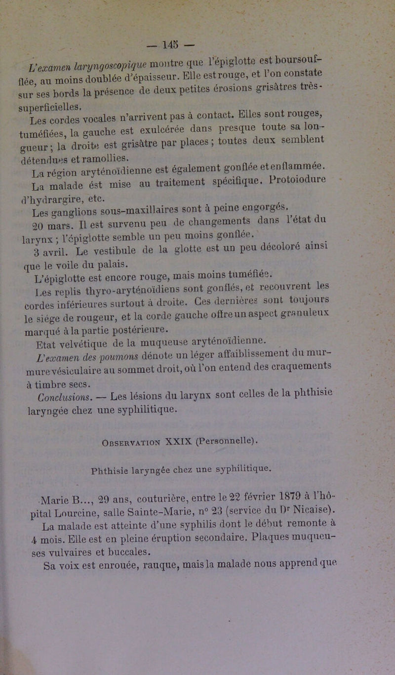 L’examen laryngoscopique montre que 1 épiglotte est boursouf née au moins doublée d’épaisseur. Elle est rouge, et I on constate sur ses bords la présence de deux petites érosions grisâtres très- SU1Les cordes vocales n’arrivent pas à contact. Elles sont rouges, tuméfiées, la gauche est exulcérée dans presque toute sa lon- gueur ; la droite est grisâtre par places ; toutes deux seuil) en détendues et ramollies. Larégion aryténoïdienne est également gonflée etenflammee. La malade ést mise au traitement spécifique. Protoiodure d’kydrargire, etc. Les ganglions sous-maxillaires sont à peine engorgés.^ 20 mars. Il est survenu peu de changements dans l’état du larynx • l'épiglotte semble un peu moins gonflée. 3 avril. Le vestibule de la glotte est un peu décoloré ainsi que le voile du palais. L’épiglotte est encore rouge, mais moins tuméfiée. Les replis tkyro-aryténoïdiens sont gonflés, et recouvrent les cordes inférieures surtout à droite. Ces dernieres sont toujours le siège de rougeur, et la corde gauche offre un aspect granuleux marqué à la partie postérieure. Etat velvétique de la muqueuse aryténoïdienne. L'examen des poumons dénote un léger affaiblissement du mui- mure vésiculaire au sommet droit, où l’on entend des craquements î'i timbre secs» Conclusioyis. — Les lésions du larynx sont celles de la phthisie laryngée chez une syphilitique. Observation XXIX (Personnelle). Phthisie laryngée chez une syphilitique. Marie B..., 29 ans, couturière, entre le 22 février 1S79 à l’hô- pital Lourcine, salle Sainte-Marie, n° 23 (service du l)r Nicaise). La malade est atteinte d’une syphilis dont le début remonte à 4 mois. Elle est en pleine éruption secondaire. Plaques muqueu- ses vulvaires et buccales. Sa voix est enrouée, rauque, mais la malade nous apprend que