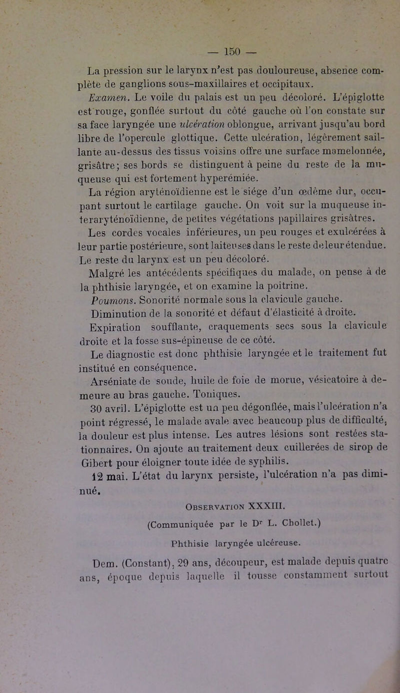 La pression sur le laryDx n’est pas douloureuse, absence com- plète de ganglions sous-maxillaires et occipitaux. Examen. Le voile du palais est un peu décoloré. L’épiglotte est rouge, gonflée surtout du côté gauche où l’on constate sur sa face laryngée une ulcération oblongue, arrivant jusqu’au bord libre de l’opercule glottique. Cette ulcération, légèrement sail- lante au-dessus des tissus voisins offre une surface mamelonnée, grisâtre; ses bords se distinguent à peine du reste de la mu- queuse qui est fortement hyperémiée. La région aryténoïdienne est le siège d’un œdème dur, occu- pant surtout le cartilage gauche. On voit sur la muqueuse in- teraryténoïdienne, de petites végétations papillaires grisâtres. Les cordes vocales inférieures, un peu rouges et exulcérées à leur partie postérieure, sont laiteuses dans le reste de leur étendue. Le reste du larynx est un peu décoloré. Malgré les antécédents spécifiques du malade, on pense à de la phthisie laryngée, et on examine la poitrine. Poumons. Sonorité normale sous la clavicule gauche. Diminution de la sonorité et défaut d’élasticité à droite. Expiration soufflante, craquements secs sous la clavicule droite et la fosse sus-épineuse de ce côté. Le diagnostic est donc phthisie laryngée et le traitement fut institué en conséquence. Arséniate de soude, huile de foie de morue, vésicatoire à de- meure au bras gauche. Toniques. 30 avril. L’épiglotte est un peu dégonflée, mais l’ulcération n’a point régressé, le malade avale avec beaucoup plus de difficulté, la douleur est plus intense. Les autres lésions sont restées sta- tionnaires. On ajoute au traitement deux cuillerées de sirop de Gibert pour éloigner toute idée de syphilis. 12 mai. L’état du larynx persiste, l’ulcération n’a pas dimi- nué. Observation XXXIII. (Communiquée par le Dr L. Chollet.) Phthisie laryngée ulcéreuse. Dem. (Constant). 29 ans, découpeur, est malade depuis quatre ans, époque depuis laquelle il tousse constamment surtout