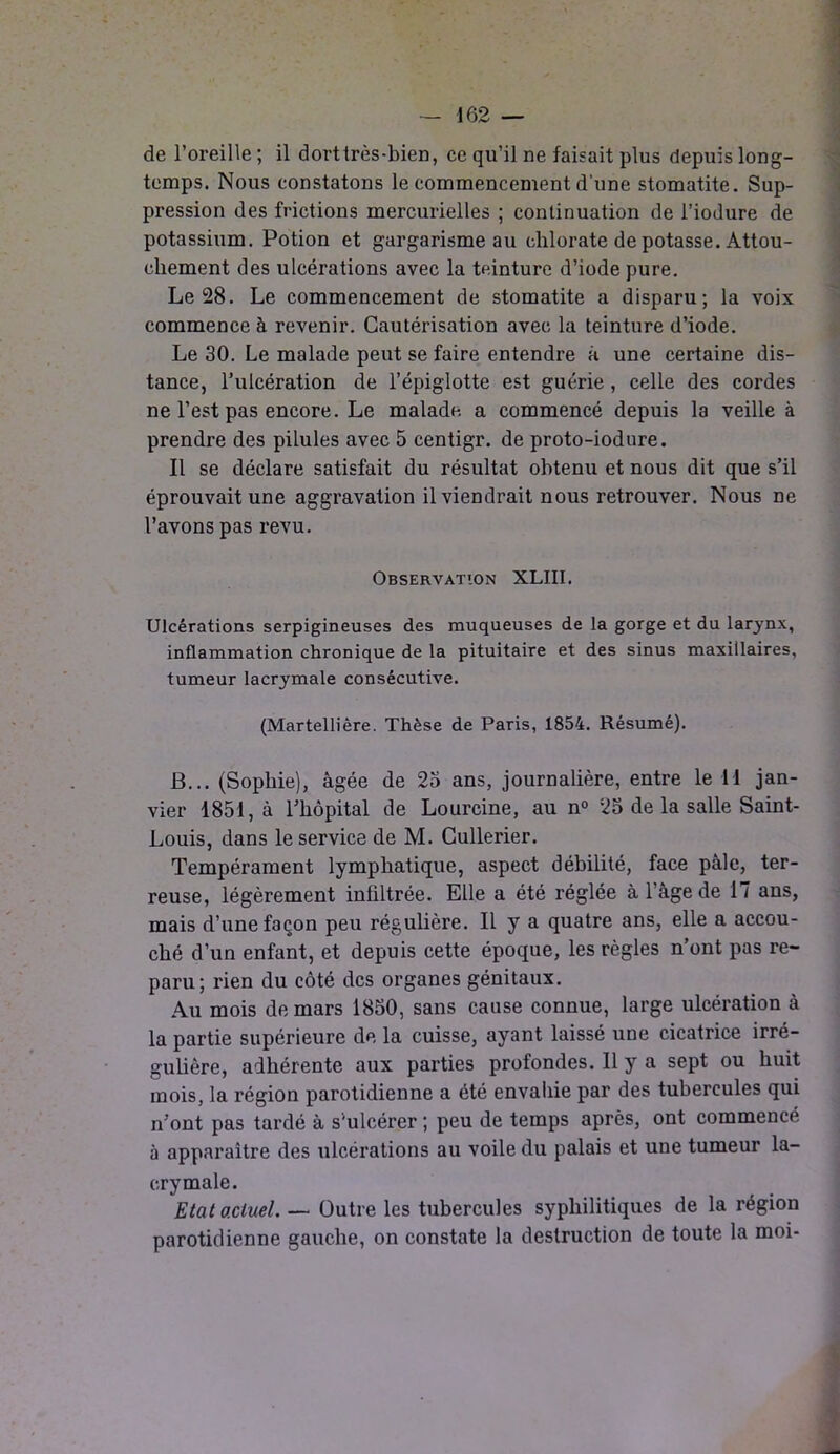 de l’oreille ; il dorttrès-bien, ce qu’il ne faisait plus depuis long- temps. Nous constatons le commencement d'une stomatite. Sup- pression des frictions mercurielles ; continuation de l’iodure de potassium. Potion et gargarisme au chlorate de potasse. Attou- chement des ulcérations avec la teinture d’iode pure. Le 28. Le commencement de stomatite a disparu; la voix commence à revenir. Cautérisation avec la teinture d’iode. Le 30. Le malade peut se faire entendre a une certaine dis- tance, l’ulcération de l’épiglotte est guérie , celle des cordes ne l’est pas encore. Le malade a commencé depuis la veille à prendre des pilules avec 5 centigr. de proto-iodure. Il se déclare satisfait du résultat obtenu et nous dit que s’il éprouvait une aggravation il viendrait nous retrouver. Nous ne l’avons pas revu. Observation XLIII. Ulcérations serpigineuses des muqueuses de la gorge et du larynx, inflammation chronique de la pituitaire et des sinus maxillaires, tumeur lacrymale consécutive. (Martellière. Thèse de Paris, 1854. Résumé). B... (Sophie), âgée de 25 ans, journalière, entre le il jan- vier 1851, à l’hôpital de Lourcine, au n° 25 de la salle Saint- Louis, dans le service de M. Cullerier. Tempérament lymphatique, aspect débilité, face pâle, ter- reuse, légèrement infiltrée. Elle a été réglée à l’âge de 17 ans, mais d’une façon peu régulière. Il y a quatre ans, elle a accou- ché d’un enfant, et depuis cette époque, les règles n’ont pas re- paru; rien du côté des organes génitaux. Au mois de mars 1850, sans cause connue, large ulcération à la partie supérieure de la cuisse, ayant laissé une cicatrice irré- gulière, adhérente aux parties profondes. Il y a sept ou huit mois, la région parotidienne a été envahie par des tubercules qui n’ont pas tardé à s'ulcérer ; peu de temps après, ont commencé à apparaître des ulcérations au voile du palais et une tumeur la- crymale. Etat actuel. — Outre les tubercules syphilitiques de la région parotidienne gauche, on constate la destruction de toute la moi-