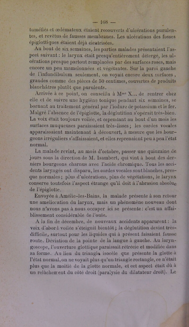 tuméfiés et œdémateux étaient recouverts d'ulcérations purulen- tes, et revêtus de fausses membranes. Les ulcérations des fosses épiglottiques étaient déjà cicatrisées. Au bout de six semaines, les parties malades présentaient l’as- pect suivant : le larynx était presqu’entièrement détergé, les ul- cérations presque partout remplacées par des surfaces roses, mais encore un peu mamelonnées et végétantes. Sur la paroi gauche de l’infundibulum seulement, on voyait encore deux surfaces , grandes comme des pièces de 50 centimes, couvertes de produits blanchâtres plutôt que purulents. Arrivée à ce point, on conseilla à Muie X... de rentrer chez elle et de suivre une hygiène tonique pendant six semaines, se bornant au traitement général par l’iodure de potassium et le fer. Malgré l’absence de l’épiglotte, la déglutition s’opérait très-bien. La voix était toujours voilée, et cependant au bout d’un mois les surfaces muqueuses paraissaient très-lisses ; les cordes vocales apparaissaient maintenant à découvert, à mesure que les bour- geons irréguliers s’affaissaient, et elles reprenaient peu à peu l’état normal. La malade revint, au mois d’octobre, passer une quinzaine de jours sous la direction de M. Isambert, qui vint à bout des der- niers bourgeons charnus avec l’acide ehromique. Tous les acci- dents laryngés ont disparu, les cordes vocales sont blanches, pres- que normales ; plus d’ulcérations, plus de végétations, le larynx conserve toutefois l’aspect étrange qu’il doit à l’abrasion absolue de l’épiglotte. Envoyée à Amélie-les-Bains, la malade présente à son retour une amelioration du larynx, mais un phénomène nouveau dont nous n’avons pas à nous occuper ici se présente: c’est un affai- blissement considérable de l’ouïe. A la fin de décembre, de nouveaux accidents apparurent : la voix d’abord voilée s’éteignit bientôt; la déglutition devint très- difficile, surtout pour les liquides qui à présent faisaient fausse route. Déviation de la pointe de la langue à gauche. Au laryn- goscope, l’ouverture glottique paraissait rétrécie et moditiée dans sa forme. Au lieu du triangla isocèle que présente la glotte à l’état normal, on ne voyait plus qu’un triangle rectangle, ce n'était plus que la moitié de la glotte normale, et cet aspect était dù à un relàcheuent du côté droit (paralysie du dilatateur droit). Le