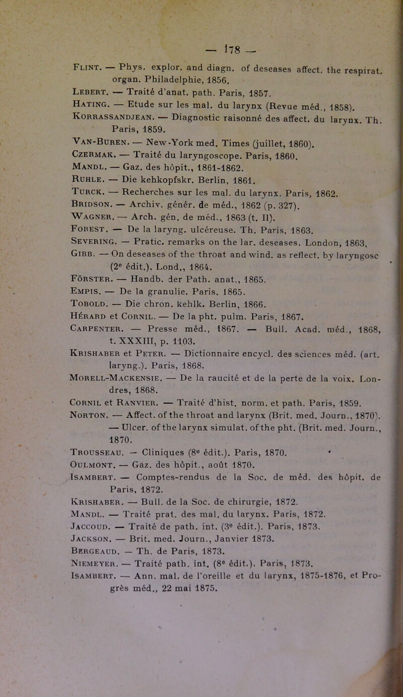 Flint. — Phys, explor. and diagn. of deseases affect, the respirât, organ. Philadelphie, 1856. Lebert. — Traité d’anat. path. Paris, 1857. Hating. — Etude sur les mal. du larynx (Revue méd., 1858). Korrassandjean. — Diagnostic raisonné des affect, du larynx. Th. Paris, 1859. Van-Buren New-York med. Times (juillet, 1860). Czermak. — Traité du laryngoscope. Paris, 1860. Mandl. — Gaz. des hôpit., 1861-1862. Ruhle. — Die kehkopfskr. Berlin, 1861. Turck. — Recherches sur les mal. du larynx. Paris, 1862. Bridson. — Archiv. génér. de méd., 1862 (p. 327). Wagner. — Arch. gén. de méd., 1863 (t. II). Forest. — De la laryng. ulcéreuse. Th. Paris, 1863. Severing. — Pratic. remarks on the lar. deseases. London, 1863. Gibb. — On deseases of the throat and wind. as reflect. by laryngosc (2e édit.). Lond,, 1864. Fôrster. — Handb. der Path. anat., 1865. Empis. — De la granulie. Paris, 1865. Tobold. — Die chron. kehlk. Berlin, 1866. Hérard et Cornil. — De la pht. pulm. Paris, 1867. Carpenter. — Presse méd., 1867. — Bull. Acad, méd., 1868, t. XXXIII, p. 1103. Krishaber et Peter. — Dictionnaire encycl. des sciences méd. (art. laryng.). Paris, 1868. Morell-Mackensie. — De la raucité et de la perte de la voix, Lon- dres, 1868. Cornil et Ranvier. — Traité d’hist. norm. et path. Paris, 1859. Norton. — Affect, of the throat and larynx (Brit. med. Journ., 1870\ — Ulcer. of the larynx simulât, of the pht. (Brit. med. Journ., 1870. Trousseau. — Cliniques (8a édit.). Paris, 1870. • Oulmont. — Gaz. des hôpit., août 1870. Isambert. — Comptes-rendus de la Soc. de méd. des hôpit. de Paris, 1872. Krishaber. — Bull, de la Soc. de chirurgie, 1872. Mandl. — Traité prat. des mal. du larynx. Paris, 1872. Jaccoud. — Traité de path. int. (3e édit.). Paris, 1873. Jackson. — Brit. med. Journ., Janvier 1873. Bergeaud. — Th. de Paris, 1873. Niemeyer. — Traité path. int. (8° édit.). Paris, 1873. Isambert. — Ann. mal. de l’oreille et du larynx, 1875-1876, et Pro- grès méd., 22 mai 1875.