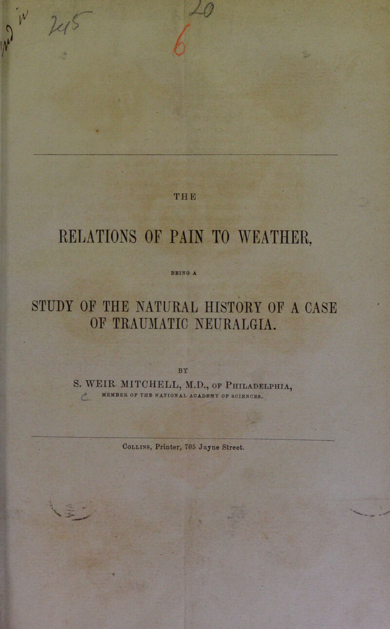 THE RELATIONS OF PAIN TO WEATHER, BEING A STUDY OF THE NATURAL HISTORY OF A CASE OF TRAUMATIC NEURALGIA. BY S. WEIR MITCHELL, M.D., of Philadelphia, MEMBER OF THE NATIONAL ACADEMY OF SCIENCES. Collins, Printer, 705 Jajne Street.