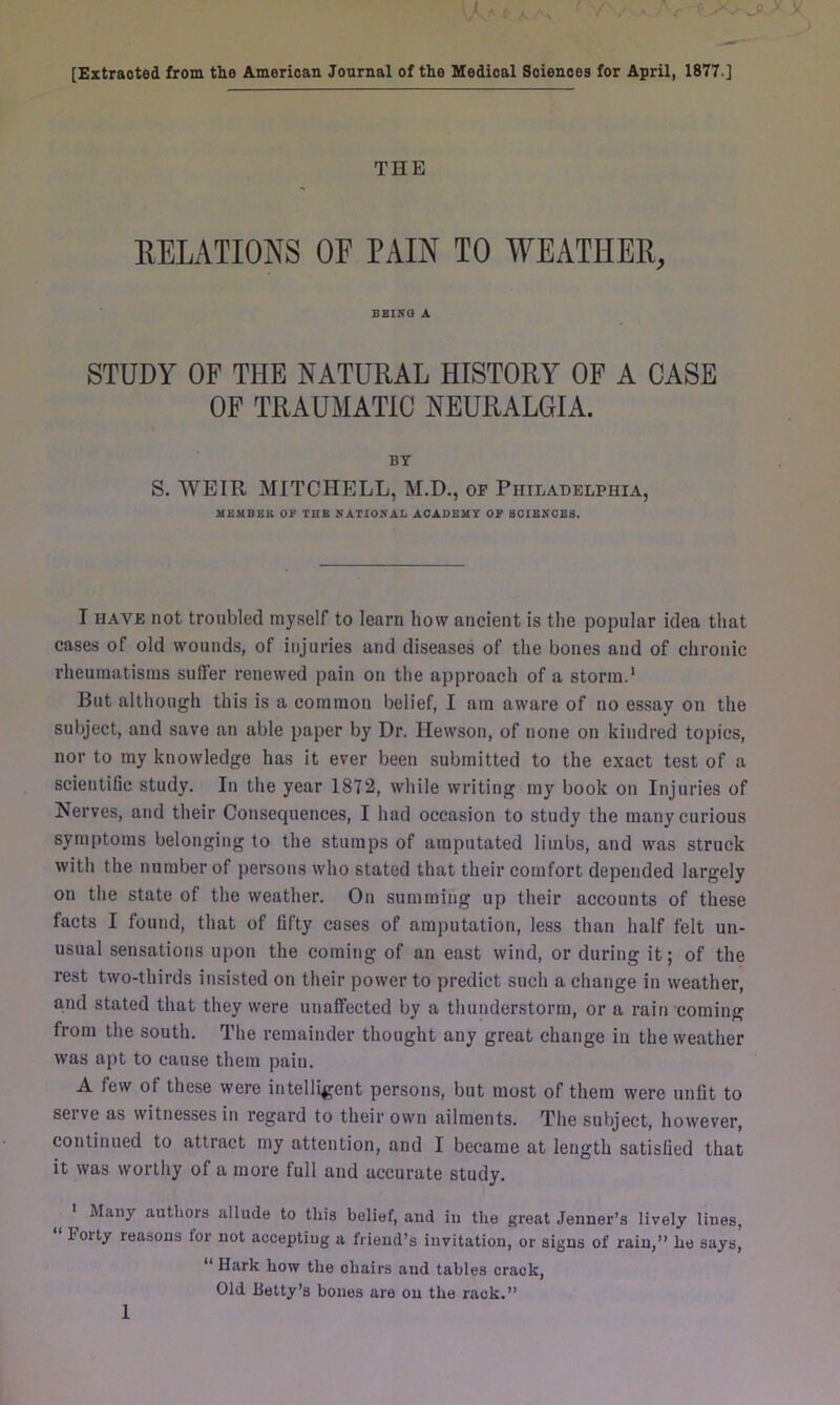 [Extracted, from the American Journal of the Medical Sciences for April, 1877.] THE RELATIONS OF PAIN TO WEATHER, BEING A STUDY OF THE NATURAL HISTORY OF A CASE OF TRAUMATIC NEURALGIA. BY S. WEIR MITCHELL, M.D., of Philadelphia, MEMBER OF THE NATIONAL ACADEMY OF SCIENCES. I have not troubled myself to learn how ancient is the popular idea that cases of old wounds, of injuries and diseases of the bones and of chronic rheumatisms suffer renewed pain on the approach of a storm.1 But although this is a common belief, I am aware of no essay on the subject, and save an able paper by Dr. Hewson, of none on kindred topics, nor to my knowledge has it ever been submitted to the exact test of a scientific study. In the year 1872, while writing my book on Injuries of Nerves, and their Consequences, I had occasion to study the many curious symptoms belonging to the stumps of amputated limbs, and was struck with the number of persons who stated that their comfort depended largely on the state of the weather. On summing up their accounts of these facts I found, that of fifty cases of amputation, less than half felt un- usual sensations upon the coming of an east wind, or during it; of the rest two-thirds insisted on their power to predict such a change in weather, a,nd stated that they were unaffected by a thunderstorm, or a rain coming from the south. The remainder thought any great change in the weather was apt to cause them pain. A few of these were intelligent persons, but most of them were unfit to serve as witnesses in regard to their own ailments. The subject, however, continued to attract my attention, and I became at length satisfied that it was worthy of a more full and accurate study. Many authors allude to this belief, and in the great Jenner’s lively lines, F oity reasons lor not accepting a Iriend’s invitation, or signs of rain,” he says, “ Hark how the chairs and tables crack, Old Betty’s bones are on the rack.”