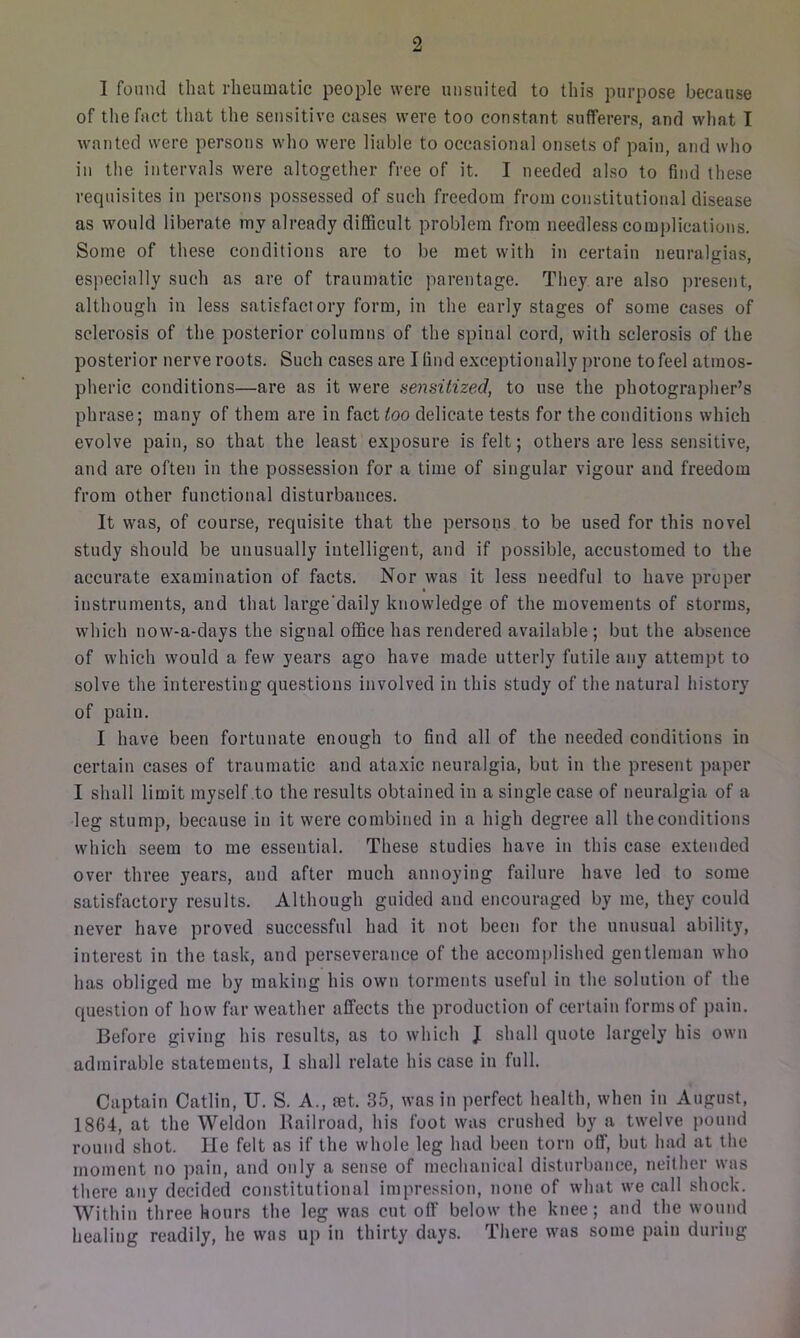 of the fact that the sensitive cases were too constant sufferers, and what I wanted were persons who were liable to occasional onsets of pain, and who in the intervals were altogether free of it. I needed also to find these requisites in persons possessed of such freedom from constitutional disease as would liberate mv already difficult problem from needless complications. Some of these conditions are to be met with in certain neuralgias, especially such as are of traumatic parentage. They are also present, although in less satisfactory form, in the early stages of some cases of sclerosis of the posterior columns of the spinal cord, with sclerosis of the posterior nerve roots. Such cases are I find exceptionally prone to feel atmos- pheric conditions—are as it were sensitized, to use the photographer’s phrase; many of them are in fact too delicate tests for the conditions which evolve pain, so that the least exposure is felt; others are less sensitive, and are often in the possession for a time of singular vigour and freedom from other functional disturbances. It was, of course, requisite that the persons to be used for this novel study should be unusually intelligent, and if possible, accustomed to the accurate examination of facts. Nor was it less needful to have proper instruments, and that large'daily knowledge of the movements of storms, which now-a-days the signal office has rendered available ; but the absence of which would a few years ago have made utterly futile any attempt to solve the interesting questions involved in this study of the natural history of pain. I have been fortunate enough to find all of the needed conditions in certain cases of traumatic and ataxic neuralgia, but in the present paper I shall limit myself to the results obtained in a single case of neuralgia of a leg stump, because in it were combined in a high degree all the conditions which seem to me essential. These studies have in this case extended over three years, and after much annoying failure have led to some satisfactory results. Although guided and encouraged by me, they could never have proved successful had it not been for the unusual ability, interest in the task, and perseverance of the accomplished gentleman who has obliged me by making his own torments useful in the solution of the question of how far weather affects the production of certain forms of pain. Before giving his results, as to which J shall quote largely his own admirable statements, I shall relate his case in full. Captain Catlin, U. S. A., rnt. 35, was in perfect health, when in August, 1864, at the Weldon Railroad, his foot was crushed by a twelve pound round shot. He felt as if the whole leg had been torn off, but had at the moment no pain, and only a sense of mechanical disturbance, neither was there any decided constitutional impression, none of what we call shock. Within three hours the leg was cut off below the knee; and the wound healing readily, he was up in thirty days. There was some pain during