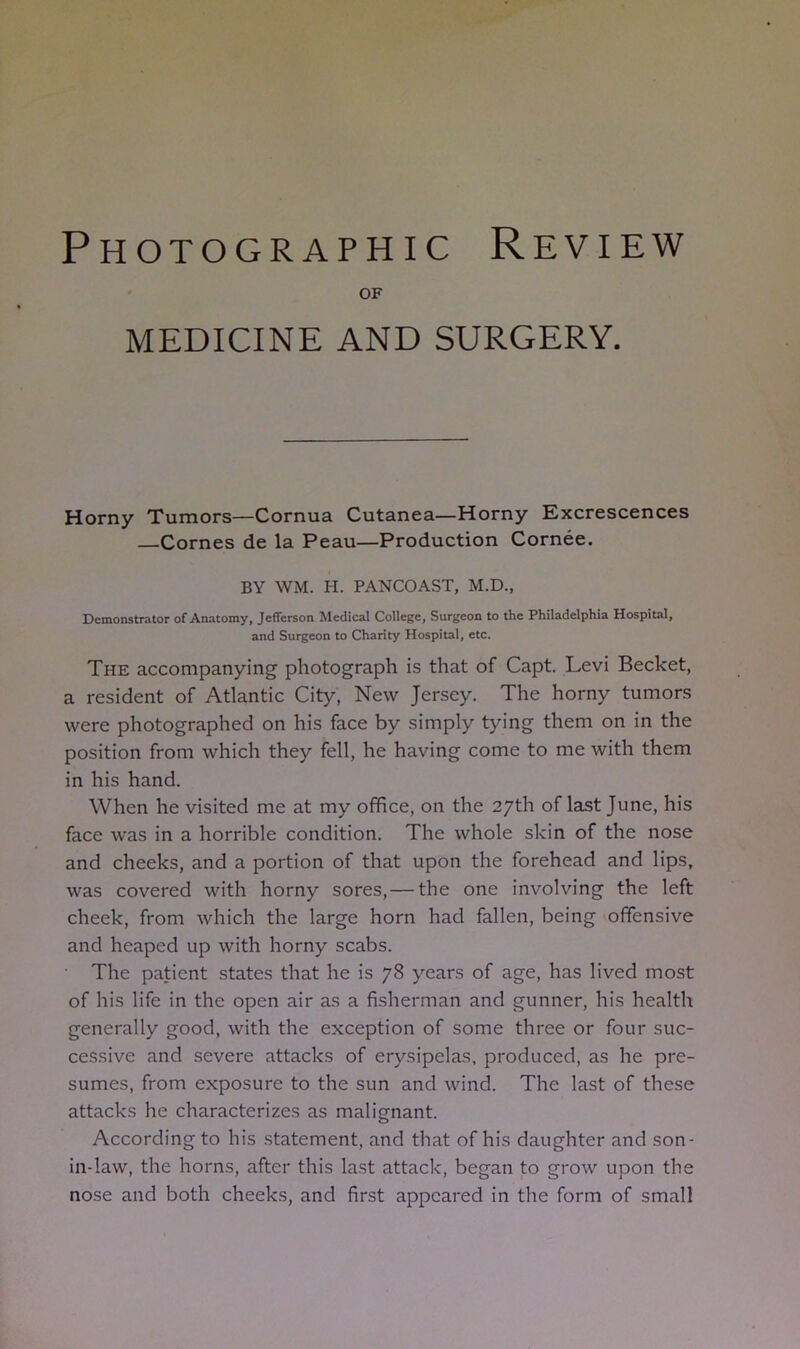 Photographic Review OF MEDICINE AND SURGERY. Horny Tumors—Cornua Cutanea—Horny Excrescences Comes de la Peau—Production Cornee. BY WM. H. PANCOAST, M.D., Demonstrator of Anatomy, Jefferson Medical College, Surgeon to the Philadelphia Hospital, and Surgeon to Charity Hospital, etc. The accompanying photograph is that of Capt. Levi Becket, a resident of Atlantic City, New Jersey. The horny tumors were photographed on his face by simply tying them on in the position from which they fell, he having come to me with them in his hand. When he visited me at my office, on the 27th of last June, his face was in a horrible condition. The whole skin of the nose and cheeks, and a portion of that upon the forehead and lips, was covered with horny sores, — the one involving the left cheek, from which the large horn had fallen, being offensive and heaped up with horny scabs. The patient states that he is 78 years of age, has lived most of his life in the open air as a fisherman and gunner, his health generally good, with the exception of some three or four suc- cessive and severe attacks of erysipelas, produced, as he pre- sumes, from exposure to the sun and wind. The last of these attacks he characterizes as malignant. According to his statement, and that of his daughter and son- in-law, the horns, after this last attack, began to grow upon the nose and both cheeks, and first appeared in the form of small