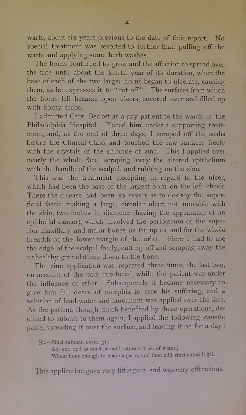 warts, about six years previous to the date of this report. No special treatment was resorted to further than pulling off the warts and applying some herb washes. The horns continued to grow and the affection to spread over the face until about the fourth year of its duration, when the base of each of the two larger horns began to ulcerate, causing them, as he expresses it, to “ rot off.” . The surfaces from which the horns fell became open ulcers, covered over and filled up with horny scabs. I admitted Capt. Becket as a pay patient to the wards of the Philadelphia Hospital. Placed him under a supporting treat- ment, and, at the end of three days, I scraped off the scabs before the Clinical Class, and touched the raw surfaces freely with the crystals of the chloride of zinc. This I applied over nearly the whole face, scraping away the altered epithelium with the handle of the scalpel, and rubbing on the zinc. This was the treatment excepting in regard to the ulcer, which had been the base of the largest horn on the left cheek. There the disease had been so severe as to destroy the super- ficial fascia, making a large, circular ulcer, not movable with the skin, two inches in diameter (having the appearance of an epithelial cancer), which involved the periosteum of the supe- rior maxillary and malar bones as far up as, and for the whole breadth of, the lower margin of the orbit. Here I had to use the edge of the scalpel freely, cutting off and scraping away the unhealthy granulations down to the bone. The zinc application was repeated three times, the last two, on account of the pain produced, while the patient was under the influence of ether. Subsequently it became necessary to give him full doses of morphia to ease his suffering, and a solution of lead-water and laudanum was applied over the face. As the patient, though much benefited by these operations, de- clined to submit to them again, I applied the following caustic paste, spreading it over the surface, and leaving it on for a day: U.—Zinci sulphat. exsic. .^^i; Aq. ext. opii as much as will saturate i oz. of water; Wheat flour enough to make a paste, and then add zinci chloridi This application gave very little pain, and was very efficacious,