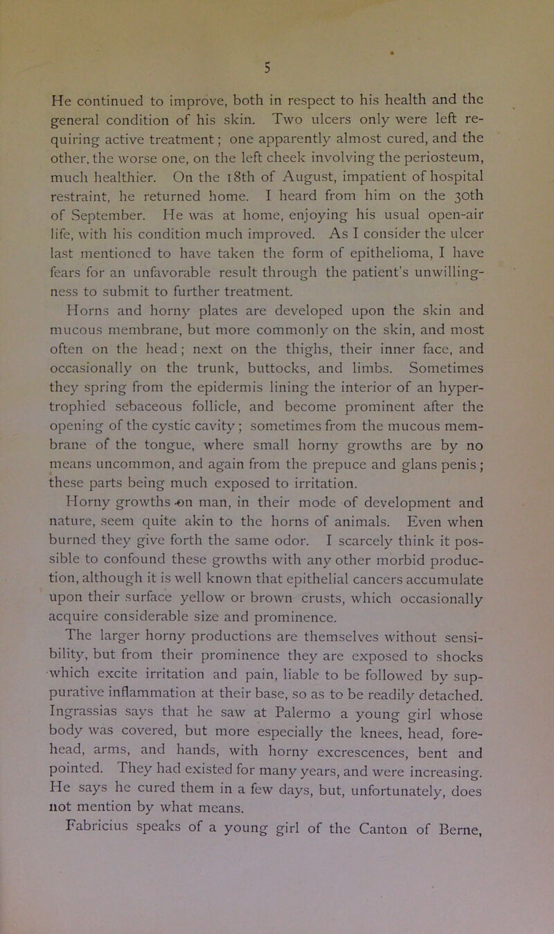 He continued to improve, both in respect to his health and the general condition of his skin. Two ulcers only were left re- quiring active treatment; one apparently almost cured, and the other, the worse one, on the left cheek involving the periosteum, much healthier. On the i8th of Augu-st, impatient of hospital restraint, he returned home. I heard from him on the 30th of September. He was at home, enjoying his usual open-air life, with his condition much improved. As I consider the ulcer last mentioned to have taken the form of epithelioma, I have fears for an unfavorable result through the patient’s unwilling- ness to submit to further treatment. Horns and horny plates are developed upon the skin and mucous membrane, but more commonly on the skin, and most often on the head; next on the thighs, their inner face, and occasionally on the trunk, buttocks, and limbs. Sometimes they spring from the epidermis lining the interior of an hyper- trophied sebaceous follicle, and become prominent after the opening of the cystic cavity; sometimes from the mucous mem- brane of the tongue, where small horny growths are by no means uncommon, and again from the prepuce and glans penis; these parts being much exposed to irritation. Horny growths -on man, in their mode of development and nature, .seem quite akin to the horns of animals. Even when burned they give forth the same odor. I scarcely think it pos- sible to confound these growths with any other morbid produc- tion, although it is well known that epithelial cancers accumulate upon their surface yellow or brown crusts, which occasionally acquire considerable size and prominence. The larger horny productions are themselves without sensi- bility, but from their prominence they are exposed to shocks which excite irritation and pain, liable to be followed by sup- purative inflammation at their base, so as to be readily detached. Ingrassias says that he saw at Palermo a young girl whose body was covered, but more especially the knees, head, fore- head, arms, and hands, with horny excrescences, bent and pointed. They had existed for many years, and were increasing. He says he cured them in a few days, but, unfortunately, does not mention by what means. Fabricius speaks of a young girl of the Canton of Berne,