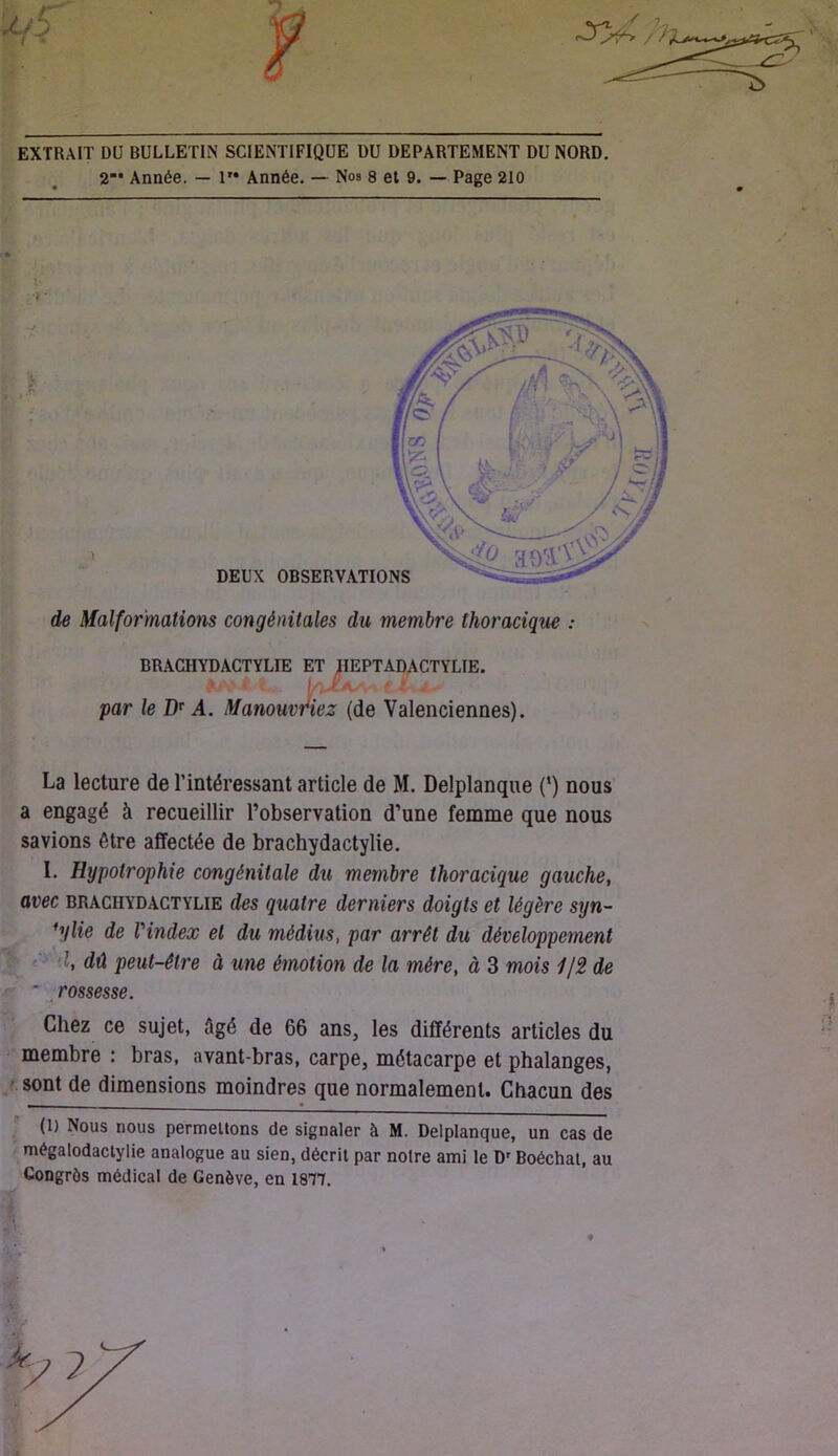 EXTRAIT DU BULLETIN SCIENTIFIQUE DU DEPARTEMENT DU NORD. 2“* Année. — 1” Année. — Nos 8 et 9. — Page 210 de Malformations congénitales du membre thoracique : BRACHYDACTYLIE ET IIEPTADACTYLIE. -t. . i . par le A. Manouvr*iez (de Valenciennes). La lecture de l’intéressant article de M. Delplanque {*) nous a engagé à recueillir l’observation d’une femme que nous savions être affectée de brachydactylie. I. Hypotrophie congénitale du membre thoracique gauche, - avec BRACHYDACTYLIE des quatre derniers doigts et légère syn- *ijlie de Vindex et du médius, par arrêt du développement d, dû peut-être à une émotion de la mère, à 3 mois 1J2 de >■ * rossesse. Chez ce sujet, âgé de 66 ans, les différents articles du • membre : bras, avant-bras, carpe, métacarpe et phalanges, / sont de dimensions moindres que normalement. Chacun des ’ (1) Nous nous permettons de signaler à M. Delplanque, un cas de ' mégalodactylie analogue au sien, décrit par noire ami le D'Boéchat, au Congrès médical de Genève, en ISII. i ft DEUX OBSl i