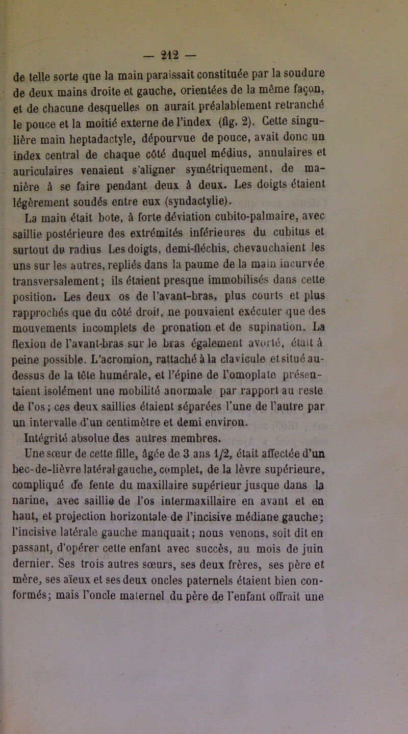 de telle sorte que la main paraissait constituée par la soudure de deux mains droite et gauche, orientées de la même façon, et de chacune desquelles on aurait préalablement retranché le pouce et la moitié externe de l’index (fig. 2). Cette singu- lière main heptadactyle, dépourvue de pouce, avait donc un index central de chaque côté duquel médius, annulaires et auriculaires venaient s’aligner symétriquement, de ma- nière à se faire pendant deux à deux. Les doigts étaient légèrement soudés entre eux (syndactylie). La main était bote, à forte déviation cubito-palmaire, avec saillie postérieure des extrémités inférieures du cubitus et surtout du radius Les doigts, demi-fléchis, chevauchaient les uns sur les autres, repliés dans la paume de la main incurvée transversalement ; ils étaient presque imm.obilisés dans cette position. Les deux os de l’avant-bras, plus courts et plus rapprochés que du côté droit, ne pouvaient exécuter que des mouvements incomplets de pronation et de supination. La flexion de l’avant-bras sur le bras également avorté, était à peine possible. L’acromion, rattaché à la clavicule et situé au- dessus de la tête humérale, et l’épine de l’omoplate présen- taient isolément une mobilité anormale par rapport au reste de l’os ; ces deux saillies étaient séparées l’une de l’autre par un intervalle d’un centimètre et demi environ. Intégrité absolue des autres membres. Une sœur de cette fille, âgée de 3 ans 1/2, était affectée d’un bec-de-lièvre latéral gauche, complet, de la lèvre supérieure, compliqué de fente du maxillaire supérieur jusque dans la narine, avec saillie de l’os inlermaxillaire en avant et en haut, et projection horizontale de l’incisive médiane gauche5 l’incisive latérale gauche manquait ; nous venons, soit dit en passant, d’opérer celte enfant avec succès, au mois de juin dernier. Ses trois autres sœurs, ses deux frères, ses père et mère, ses aïeux et ses deux oncles paternels étaient bien con- formés; mais l’oncle maternel du père de l’enfant offrait une