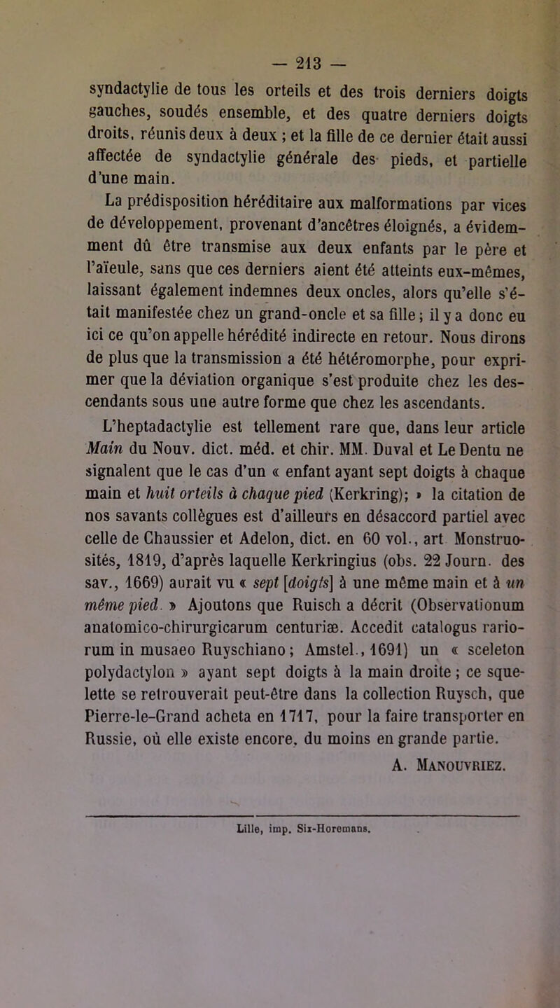 syndactylie de tous les orteils et des trois derniers doigts gauches, soudés ensemble, et des quatre derniers doigts droits, réunis deux à deux ; et la fille de ce dernier était aussi affectée de syndactylie générale des- pieds, et partielle d’une main. La prédisposition héréditaire aux malformations par vices de développement, provenant d’ancêtres éloignés, a évidem- ment dû être transmise aux deux enfants par le père et l’aïeule, sans que ces derniers aient été atteints eux-mêmes, laissant également indemnes deux oncles, alors qu’elle s’é- tait manifestée chez un grand-oncle et sa fille ; il y a donc eu ici ce qu’on appelle hérédité indirecte en retour. Nous dirons de plus que la transmission a été hétéromorphe, pour expri- mer que la déviation organique s’est produite chez les des- cendants sous une autre forme que chez les ascendants. L’heptadactylie est tellement rare que, dans leur article Main du Nouv. dict. méd. et chir. MM. Duval et Le Dentu ne signalent que le cas d’un « enfant ayant sept doigts à chaque main et huit orteils à chaque pied (Kerkring); • la citation de nos savants collègues est d’ailleurs en désaccord partiel avec celle de Chaussier et Adelon, dict. en 60 vol., art Monstruo- sités, 1819, d’après laquelle Kerkringius (obs. 22 Journ. des sav,, 1669) aurait vu « sept [doigts] à une même main et à un même pied Ajoutons que Ruisch a décrit (Observationum anatomico-chirurgicarum centuriæ. Accedit catalogus rario- rum in musaeo Ruyschiano ; Amstel., 1691) un a sceleton polydactyloü » ayant sept doigts à la main droite ; ce sque- lette se retrouverait peut-être dans la collection Ruysch, que Pierre-le-Grand acheta en 1717, pour la faire transporter en Russie, où elle existe encore, du moins en grande partie. A. Manouvriez. Lille, imp. Six-Horemans.