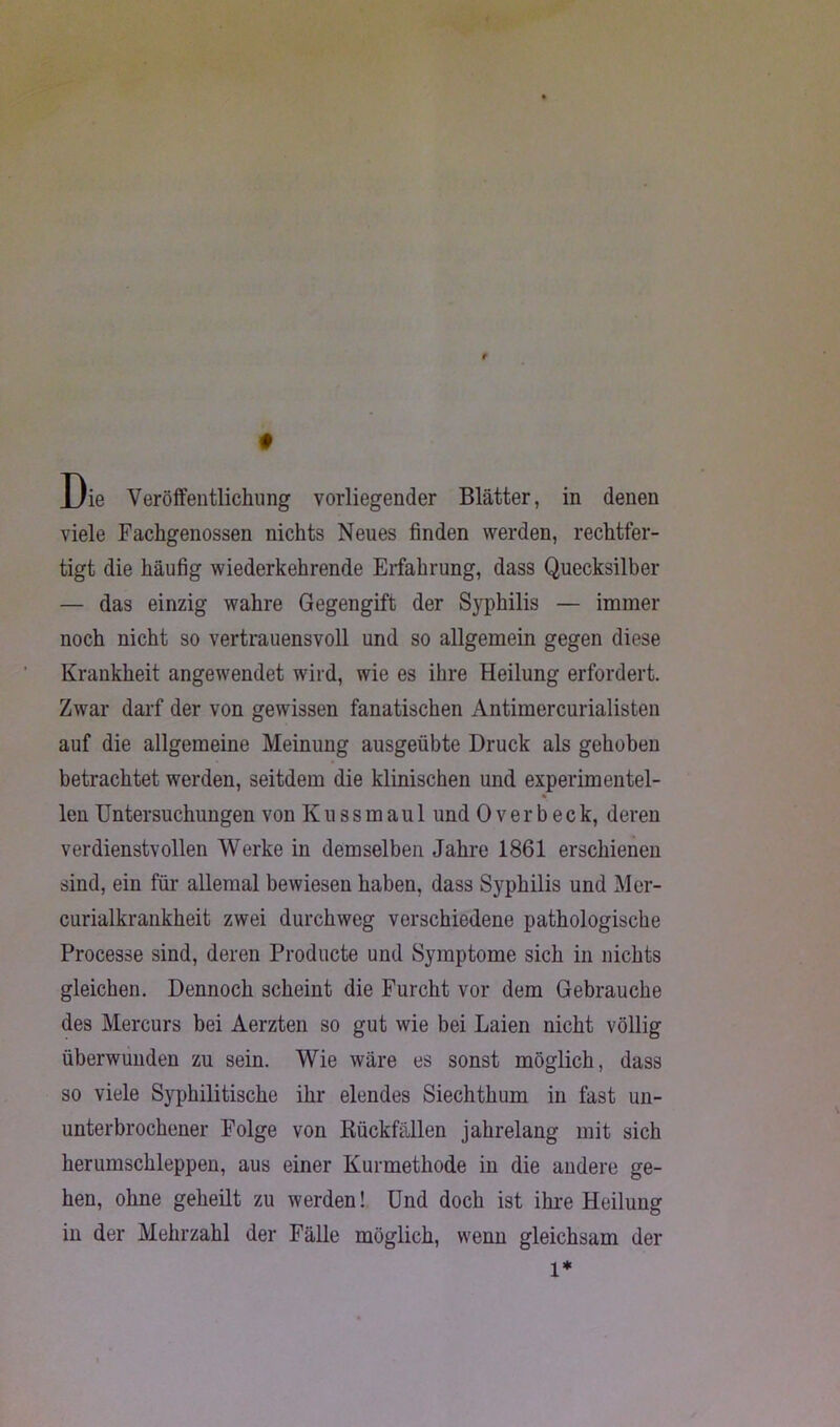 viele Fachgenossen nichts Neues finden werden, rechtfer- tigt die häufig wiederkehrende Erfahrung, dass Quecksilber — das einzig wahre Gegengift der Syphilis — immer noch nicht so vertrauensvoll und so allgemein gegen diese Krankheit angewendet wird, wie es ihre Heilung erfordert. Zwar darf der von gewissen fanatischen Antimercurialisten auf die allgemeine Meinung ausgeübte Druck als gehoben betrachtet werden, seitdem die klinischen und experimentel- % len Untersuchungen von K u s s m a u 1 und Overbeck, deren verdienstvollen Werke in demselben Jahre 1861 erschienen sind, ein für allemal bewiesen haben, dass Syphilis und Mer- curialkrankheit zwei durchweg verschiedene pathologische Processe sind, deren Producte und Symptome sich in nichts gleichen. Dennoch scheint die Furcht vor dem Gebrauche des Mercurs bei Aerzten so gut wie bei Laien nicht völlig überwunden zu sein. Wie wäre es sonst möglich, dass so viele Syphilitische ihr elendes Siechthum in fast un- unterbrochener Folge von Rückfällen jahrelang mit sich herumschleppen, aus einer Kurmethode in die andere ge- hen, ohne geheilt zu werden! Und doch ist ihre Heilung in der Mehrzahl der Fälle möglich, wenn gleichsam der 1*