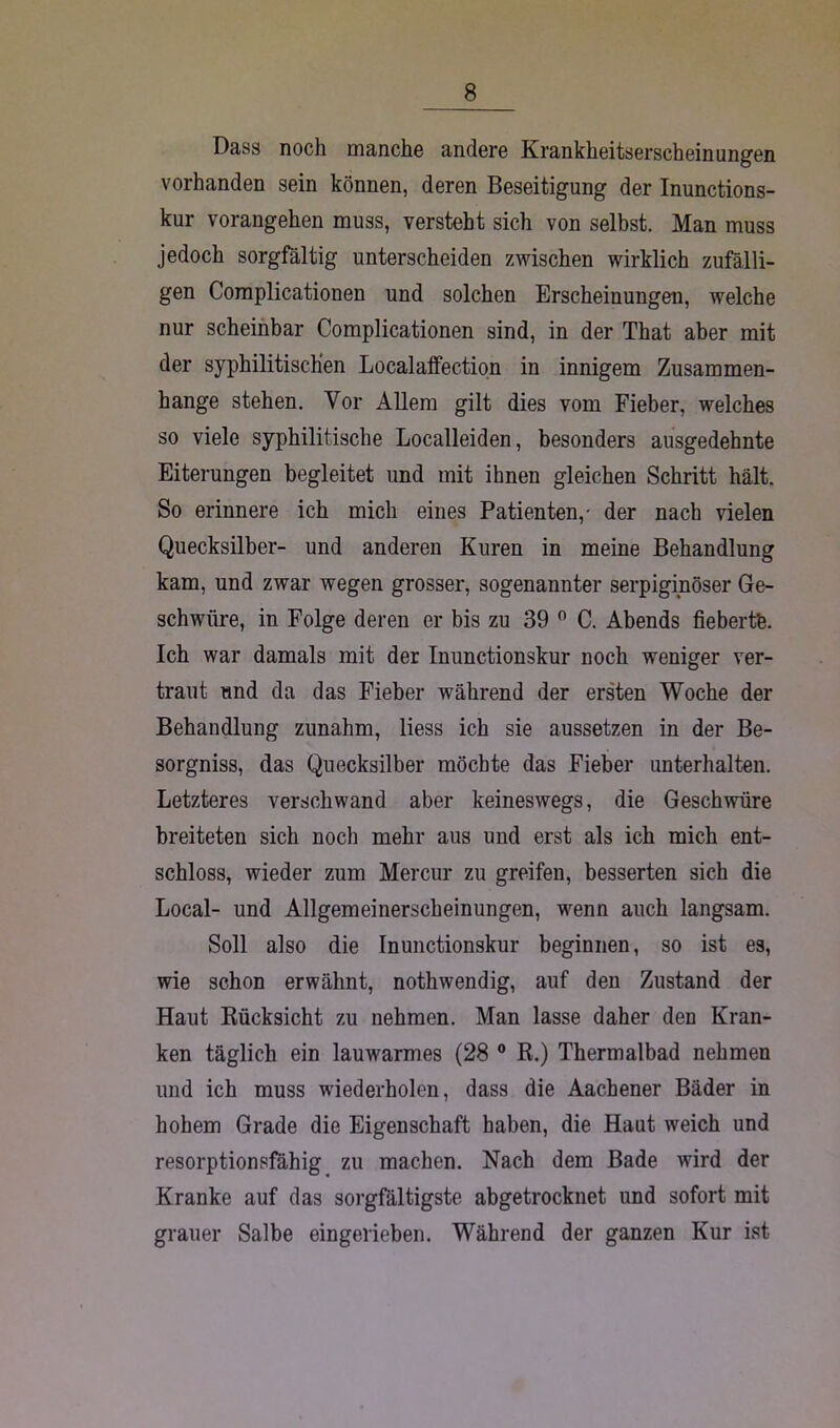 Dass noch manche andere Krankheitserscheinungen vorhanden sein können, deren Beseitigung der Inunctions- kur vorangehen muss, versteht sich von selbst. Man muss jedoch sorgfältig unterscheiden zwischen wirklich zufälli- gen Complicationen und solchen Erscheinungen, welche nur scheinbar Complicationen sind, in der That aber mit der syphilitischen Localaffection in innigem Zusammen- hänge stehen. Vor Allem gilt dies vom Fieber, welches so viele syphilitische Localleiden, besonders ausgedehnte Eiterungen begleitet und mit ihnen gleichen Schritt hält. So erinnere ich mich eines Patienten,- der nach vielen Quecksilber- und anderen Kuren in meine Behandlung kam, und zwar wegen grosser, sogenannter serpiginöser Ge- schwüre, in Folge deren er bis zu 39 0 C. Abends fiebertfe. Ich war damals mit der Inunctionskur noch weniger ver- traut und da das Fieber während der ersten Woche der Behandlung zunahm, liess ich sie aussetzen in der Be- sorgnis, das Quecksilber möchte das Fieber unterhalten. Letzteres verschwand aber keineswegs, die Geschwüre breiteten sich noch mehr aus und erst als ich mich ent- schloss, wieder zum Mercur zu greifen, besserten sich die Local- und Allgemeinerscheinungen, wenn auch langsam. Soll also die Inunctionskur beginnen, so ist es, wie schon erwähnt, nothwendig, auf den Zustand der Haut Rücksicht zu nehmen. Man lasse daher den Kran- ken täglich ein lauwarmes (28 0 R.) Thermalbad nehmen und ich muss wiederholen, dass die Aachener Bäder in hohem Grade die Eigenschaft haben, die Haut weich und resorptionsfähig zu machen. Nach dem Bade wird der Kranke auf das sorgfältigste abgetrocknet und sofort mit grauer Salbe eingerieben. Während der ganzen Kur ist