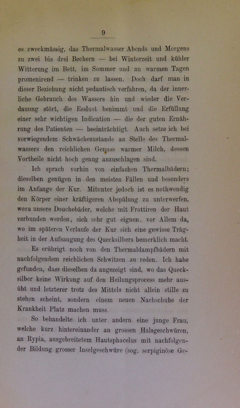 es zweckmässig, das Thermalwasser Abends und Morgens zu zwei bis drei Bechern — bei Winterzeit und kühler Witterung im Bett, im Sommer und an warmen Tagen promenirend — trinken zu lassen. Doch darf man in dieser Beziehung nicht pedantisch verfahren, da der inner- liche Gebrauch des Wassers hin und wieder die Ver- dauung stört, die Esslust benimmt und die Erfüllung einer sehr wichtigen Indication — die der guten Ernäh- rung des Patienten — beeinträchtigt. Auch setze ich bei vorwiegendem Schwächezustande an Stelle des Thermal- wassers den reichlichen Geiyiss warmer Milch, dessen Vortheile nicht hoch genug anzuschlagen sind. Ich sprach vorhin von einfachen Thermalbädern; dieselben genügen in den meisten Fällen und besonders im Anfänge der Kur. Mitunter jedoch ist es nothwendig den Körper einer kräftigeren Abspülung zu unterwerfen, wozu unsere Douchebäder, welche mit Frottiren der Haut verbunden werden, sich sehr gut eignen, vor Allem da, wo im späteren Verlaufe der Kur sich eine gewisse Träg- heit in der Aufsaugung des Quecksilbers bemerklich macht. Es erübrigt noch von den Thermaldampfbädern mit nachfolgendem reichlichen Schwitzen zu reden. Ich habe gefunden, dass dieselben da angezeigt sind, wo das Queck- silber keine Wirkung auf den Heilungsprocess mehr aus- übt und letzterer trotz des Mittels nicht allein stille zu stehen scheint, sondern einem neuen Nachschübe der Krankheit Platz machen muss. So behandelte ich unter andern eine junge Frau, welche kurz hintereinander an grossen Halsgeschwüren, an Rypia, ausgebreitetem Hautsphacelus mit nachfolgen- der Bildung grosser Inselgeschwüre (sog. serpiginöse Ge-