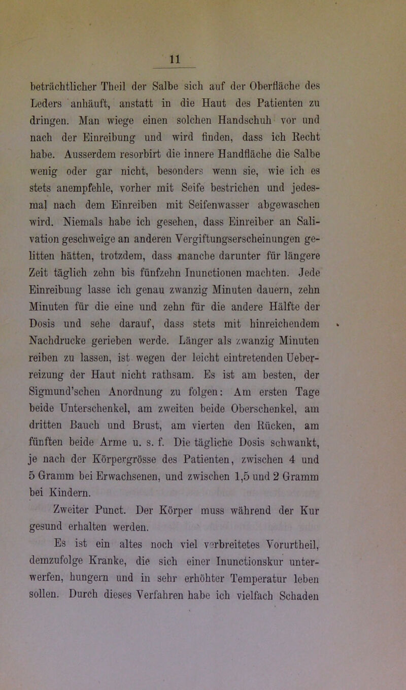 beträchtlicher Theil der Salbe sich auf der Oberfläche des Leders anhäuft, anstatt in die Haut des Patienten zu dringen. Man wiege einen solchen Handschuh vor und nach der Einreibung und wird finden, dass ich Recht habe. Ausserdem resorbirt die innere Handfläche die Salbe wenig oder gar nicht, besonders wenn sie, wie ich es stets anempfehle, vorher mit Seife bestrichen und jedes- mal nach dem Einreiben mit Seifenwasser abgewaschen wird. Niemals habe ich gesehen, dass Einreiber an Sali- vation geschweige an anderen Vergiftungserscheinungen ge- litten hätten, trotzdem, dass manche darunter für längere Zeit täglich zehn bis fünfzehn Inunctionen machten. Jede Einreibung lasse ich genau zwanzig Minuten dauern, zehn Minuten für die eine und zehn für die andere Hälfte der Dosis und sehe darauf, dass stets mit hinreichendem Nachdrucke gerieben werde. Länger als zwanzig Minuten reiben zu lassen, ist wegen der leicht eintretenden Ueber- reizung der Haut nicht rathsam. Es ist am besten, der Sigmund’schen Anordnung zu folgen: Am ersten Tage beide Unterschenkel, am zweiten beide Oberschenkel, am dritten Bauch und Brust, am vierten den Rücken, am fünften beide Arme u. s. f. Die tägliche Dosis schwankt, je nach der Körpergrösse des Patienten, zwischen 4 und 5 Gramm bei Erwachsenen, und zwischen 1,5 und 2 Gramm bei Kindern. Zweiter Punct. Der Körper muss während der Kur gesund erhalten werden. Es ist ein altes noch viel verbreitetes Vorurtheil, demzufolge Kranke, die sich einer Inunctionskur unter- werfen, hungern und in sehr erhöhter Temperatur leben sollen. Durch dieses Verfahren habe ich vielfach Schaden