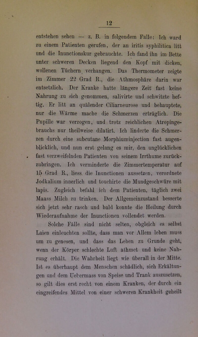 entstehen sehen — z. B. in folgendem Falle: Ich ward zu einem Patienten gerufen, der an iritis syphilitica litt und die Inunctionskur gebrauchte. Ich fand ihn im Bette unter schweren Decken liegend den Kopf mit dicken, wollenen Tüchern verhangen. Das Thermometer zeigte im Zimmer 22 Grad R.., die Athmosphäre darin war entsetzlich. Der Kranke hatte längere Zeit fast keine Nahrung zu sich genommen, salivirte und schwitzte hef- tig. Er litt an quälender Ciliarneurose und behauptete, nur die Wärme mache die Schmerzen erträglich. Die Pupille war verzogen, und trotz reichlichen Atropinge- brauchs nur theilweise dilatirt. Ich linderte die Schmer- zen durch eine subcutane Morphiuminjection fast augen- blicklich, und nun erst gelang es mir, den unglücklichen . fast verzweifelnden Patienten von seinem Irrthume zurück- zubringen. Ich verminderte die Zimmertemperatur auf 15 Grad R., liess. die Inunctionen aussetzen, verordnete Jodkalium innerlich und touchirte die Mundgeschwüre mit lapis. Zugleich befahl ich dem Patienten, täglich zwei Maass Milch zu trinken. Der Allgemeinzustand besserte sich jetzt sehr rasch und bald konnte die Heilung durch Wiederaufnahme der Inunctionen vollendet werden. Solche Fälle sind nicht selten, obgleich es selbst Laien einleuchten sollte, dass man vor Allem leben muss um zu genesen, und dass das Leben zu Grunde geht, wenn der Körper schlechte Luft athmet und keine Nah- rung erhält. Die Wahrheit liegt wie überall in der Mitte. Ist es überhaupt dem Menschen schädlich, sich Erkältun- gen und dem Uebermass von Speise und Trank auszusetzen, so gilt dies erst recht von einem Kranken, der durch ein eingreifendes Mittel von einer schweren Krankheit geheilt