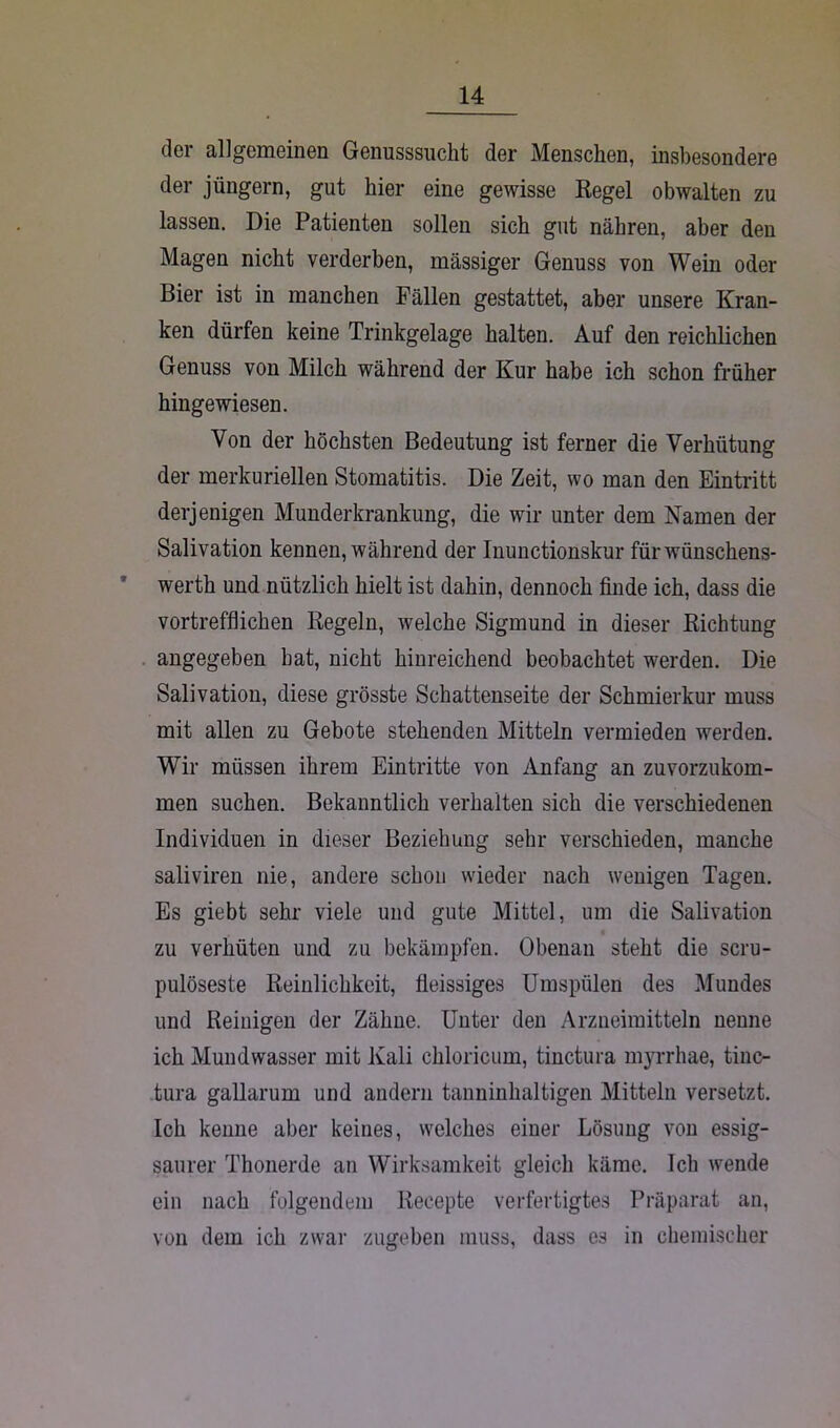 der allgemeinen Genusssucht der Menschen, insbesondere der jüngern, gut hier eine gewisse Regel obwalten zu lassen. Die Patienten sollen sich gut nähren, aber deu Magen nicht verderben, massiger Genuss von Wein oder Bier ist in manchen Fällen gestattet, aber unsere Kran- ken dürfen keine Trinkgelage halten. Auf den reichlichen Genuss von Milch während der Kur habe ich schon früher hingewiesen. Von der höchsten Bedeutung ist ferner die Verhütung der merkuriellen Stomatitis. Die Zeit, wo man den Eintritt derjenigen Munderkrankung, die wir unter dem Namen der Salivation kennen, während der Inunctionskur für wünschens- wert und nützlich hielt ist dahin, dennoch finde ich, dass die vortrefflichen Regeln, welche Sigmund in dieser Richtung angegeben hat, nicht hinreichend beobachtet werden. Die Salivation, diese grösste Schattenseite der Schmierkur muss mit allen zu Gebote stehenden Mitteln vermieden werden. Wir müssen ihrem Eintritte von Anfang an zuvorzukom- men suchen. Bekanntlich verhalten sich die verschiedenen Individuen in dieser Beziehung sehr verschieden, manche saliviren nie, andere schon wieder nach wenigen Tagen. Es giebt sehr viele und gute Mittel, um die Salivation zu verhüten und zu bekämpfen. Obenan steht die scru- pulöseste Reinlichkeit, fleissiges Umspülen des Mundes und Reinigen der Zähne. Unter den Arzneimitteln nenne ich Mundwasser mit Kali chloricum, tinctura myrrhae, tinc- tura gallarum und andern tanninhaltigen Mitteln versetzt. Ich kenne aber keines, welches einer Lösung von essig- saurer Thonerde an Wirksamkeit gleich käme. Ich wende ein nach folgendem Recepte verfertigtes Präparat an, von dem ich zwar zugeben muss, dass es in chemischer