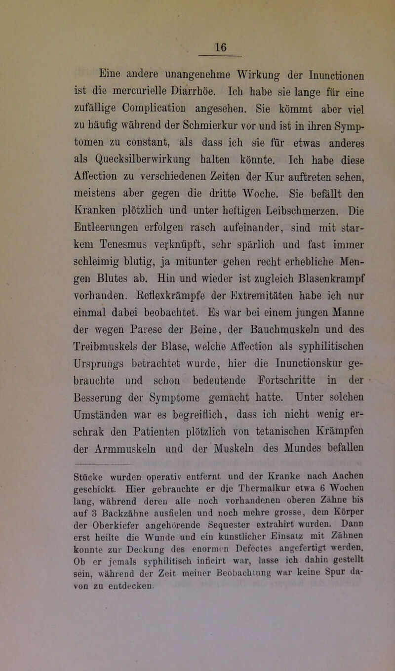 Eine andere unangenehme Wirkung der Inunctionen ist die mercurielle Diarrhöe. Ich habe sie lange für eine zufällige Complication angesehen. Sie kömmt aber viel zu häufig während der Schmierkur vor und ist in ihren Symp- tomen zu constant, als dass ich sie für etwas anderes als Quecksilberwirkung halten könnte. Ich habe diese Affection zu verschiedenen Zeiten der Kur auftreten sehen, meistens aber gegen die dritte Woche. Sie befällt den Kranken plötzlich und unter heftigen Leibschmerzen. Die Entleerungen erfolgen rasch aufeinander, sind mit star- kem Tenesmus verknüpft, sehr spärlich und fast immer schleimig blutig, ja mitunter gehen recht erhebliche Men- gen Blutes ab. Hin und wieder ist zugleich Blasenkrampf vorhanden. Reflexkrämpfe der Extremitäten habe ich nur einmal dabei beobachtet. Es war bei einem jungen Manne der wegen Parese der Beine, der Bauchmuskeln und des Treibmuskels der Blase, welche Affection als syphilitischen Ursprungs betrachtet wurde, hier die Inunctionskur ge- brauchte und schon bedeutende Fortschritte in der Besserung der Symptome gemacht hatte. Unter solchen Umständen war es begreiflich, dass ich nicht wenig er- schrak den Patienten plötzlich von tetanischen Krämpfen der Armmuskeln und der Muskeln des Mundes befallen Stücke wurden operativ entfernt und der Kranke nach Aachen geschickt. Hier gebrauchte er dje Thermalkur etwa 6 Wochen lang, während deren alle noch vorhandenen oberen Zähne bis auf 3 Backzähne ausfielen und noch mehre grosse, dem Körper der Oberkiefer angehörende Sequester extrahirt wurden. Dann erst heilte die Wunde und ein künstlicher Einsatz mit Zähnen konnte zur Deckung des enormen Defectes angefertigt weiden. Oh er jemals syphilitisch inficirt war, lasse ich dahin gestellt sein, während der Zeit meiner Beobachtung war keine Spur da- von zu entdecken.