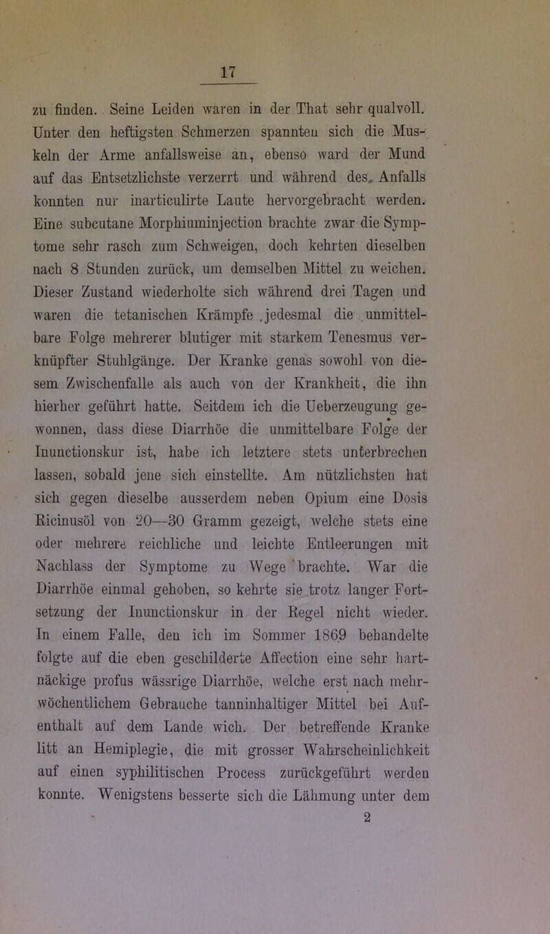 zu finden. Seine Leiden waren in der That sehr qualvoll. Unter den heftigsten Schmerzen spannten sich die Mus- keln der Arme anfallsweise an, ebenso ward der Mund auf das Entsetzlichste verzerrt und während des. Anfalls konnten nur inarticulirte Laute hervorgebrackt werden. Eine subcutane Morphiuminjection brachte zwar die Symp- tome sehr rasch zum Schweigen, doch kehrten dieselben nach 8 Stunden zurück, um demselben Mittel zu weichen. Dieser Zustand wiederholte sich während drei Tagen und waren die tetaniscken Krämpfe .jedesmal die unmittel- bare Folge mehrerer blutiger mit starkem Tenesmus ver- knüpfter Stuhlgänge. Der Kranke genas sowohl von die- sem Zwischenfalle als auch von der Krankheit, die ihn hierher geführt hatte. Seitdem ich die Ueberzeugung ge- wonnen, dass diese Diarrhöe die unmittelbare Folge der Inunctionskur ist, habe ich letztere stets unterbrechen lassen, sobald jene sich einstellte. Am nützlichsten hat sich gegen dieselbe ausserdem neben Opium eine Dosis Ricinusöl von 20—30 Gramm gezeigt, welche stets eine oder mehrere reichliche und leichte Entleerungen mit Nachlass der Symptome zu Wege 'brachte. War die Diarrhöe einmal gehoben, so kehrte sie trotz langer Fort- setzung der Inunctionskur in der Regel nicht wieder. In einem Falle, den ich im Sommer 1869 behandelte folgte auf die eben geschilderte Affection eine sehr hart- näckige profus wässrige Diarrhöe, welche erst nach mehr- wöchentlichem Gebrauche tanninhaltiger Mittel bei Auf- enthalt auf dem Lande wich. Der betreffende Kranke litt an Hemiplegie, die mit grosser Wahrscheinlichkeit auf einen syphilitischen Process zurückgeführt werden konnte. Wenigstens besserte sich die Lähmung unter dem 2