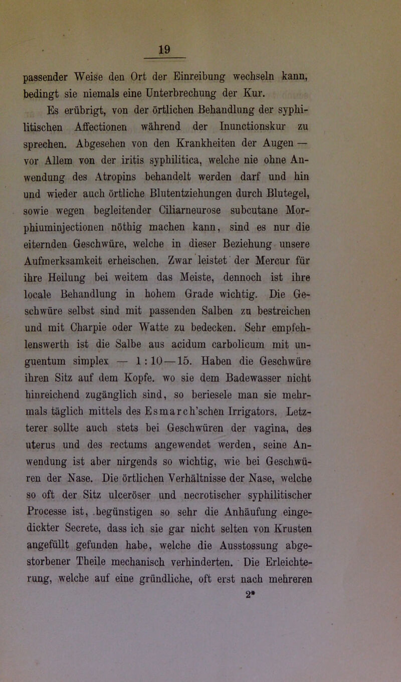 passender Weise den Ort der Einreibung wechseln kann, bedingt sie niemals eine Unterbrechung der Kur. Es erübrigt, von der örtlichen Behandlung der syphi- litischen Affectionen während der Inunctionskur zu sprechen. Abgesehen von den Krankheiten der Augen — vor Allem von der iritis syphilitica, welche nie ohne An- wendung des Atropins behandelt werden darf und hin und wieder auch örtliche Blutentziehungen durch Blutegel, sowie wegen begleitender Ciliarneurose subcutane Mor- phiuminjectionen nöthig machen kann, sind es nur die eiternden Geschwüre, welche in dieser Beziehung unsere Aufmerksamkeit erheischen. Zwar leistet der Mercur für ihre Heilung bei weitem das Meiste, dennoch ist ihre locale Behandlung in hohem Grade wichtig. Die Ge- schwüre selbst sind mit passenden Salben zn bestreichen und mit Charpie oder Watte zu bedecken. Sehr empfeh- lenswerth ist die Salbe aus acidum carbolicum mit un- guentum simplex — 1:10 —15. Haben die Geschwüre ihren Sitz auf dem Kopfe, wo sie dem Badewasser nicht hinreichend zugänglich sind, so beriesele man sie mehr- mals täglich mittels des Esmarch’schen Irrigators. Letz- terer sollte auch stets bei Geschwüren der vagina, des uterus und des rectums angewendet werden, seine An- wendung ist aber nirgends so wichtig, wie bei Geschwü- ren der Nase. Die örtlichen Verhältnisse der Nase, welche so oft der Sitz ulceröser und necrotischer syphilitischer Processe ist, begünstigen so sehr die Anhäufung einge- dickter Secrete, dass ich sie gar nicht selten von Krusten angefüllt gefunden habe, welche die Ausstossung abge- storbener Theile mechanisch verhinderten. Die Erleichte- rung, welche auf eine gründliche, oft erst nach mehreren 2*