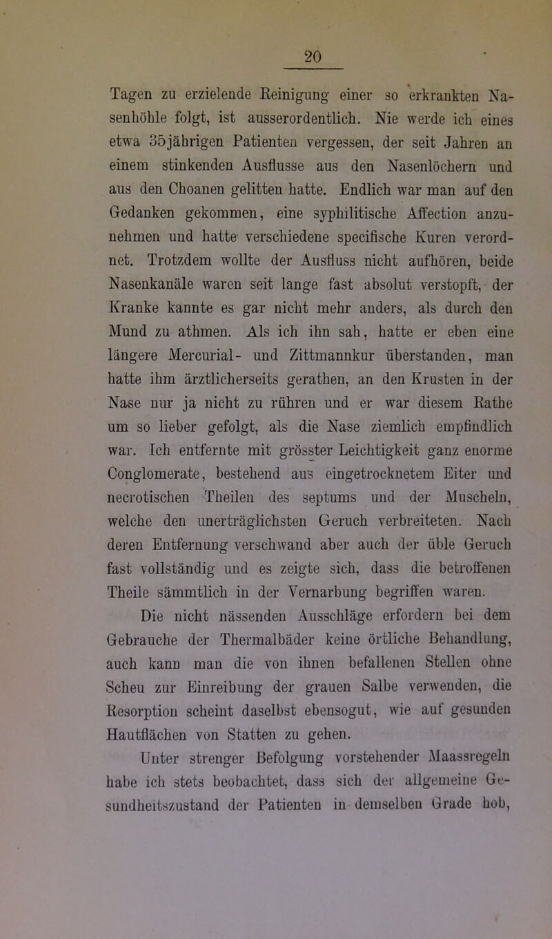 Tagen zu erzielende Reinigung einer so erkrankten Na- senhöhle folgt, ist ausserordentlich. Nie werde ich eines etwa 35jährigen Patienten vergessen, der seit Jahren an einem stinkenden Ausflusse aus den Nasenlöchern und aus den Choanen gelitten hatte. Endlich war man auf den Gedanken gekommen, eine syphilitische Affection anzu- nehmen und hatte verschiedene specifische Kuren verord- net. Trotzdem wollte der Ausfluss nicht auf hören, beide Nasenkanäle waren seit lange fast absolut verstopft, der Kranke kannte es gar nicht mehr anders, als durch den Mund zu athmen. Als ich ihn sah, hatte er eben eine längere Mercurial- und Zittmannkur überstanden, man hatte ihm ärztlicherseits gerathen, an den Krusten in der Nase nur ja nicht zu rühren und er war diesem Rathe um so lieber gefolgt, als die Nase ziemlich empfindlich war. Ich entfernte mit grösster Leichtigkeit ganz enorme Conglomerate, bestehend aus eingetrocknetem Eiter und neurotischen Theilen des septums und der Muscheln, welche den unerträglichsten Geruch verbreiteten. Nach deren Entfernung verschwand aber auch der üble Geruch fast vollständig und es zeigte sich, dass die betroffenen Theile sämmtlich in der Vernarbung begriffen waren. Die nicht nässenden Ausschläge erfordern bei dem Gebrauche der Thermalbäder keine örtliche Behandlung, auch kann man die von ihnen befallenen Stellen ohne Scheu zur Einreibung der grauen Salbe verwenden, die Resorption scheint daselbst ebensogut, wie auf gesunden Hautflächen von Statten zu gehen. Unter strenger Befolgung vorstehender Maassregeln habe ich stets beobachtet, dass sich der allgemeine Ge- sundheitszustand der Patienten in demselben Grade hob,