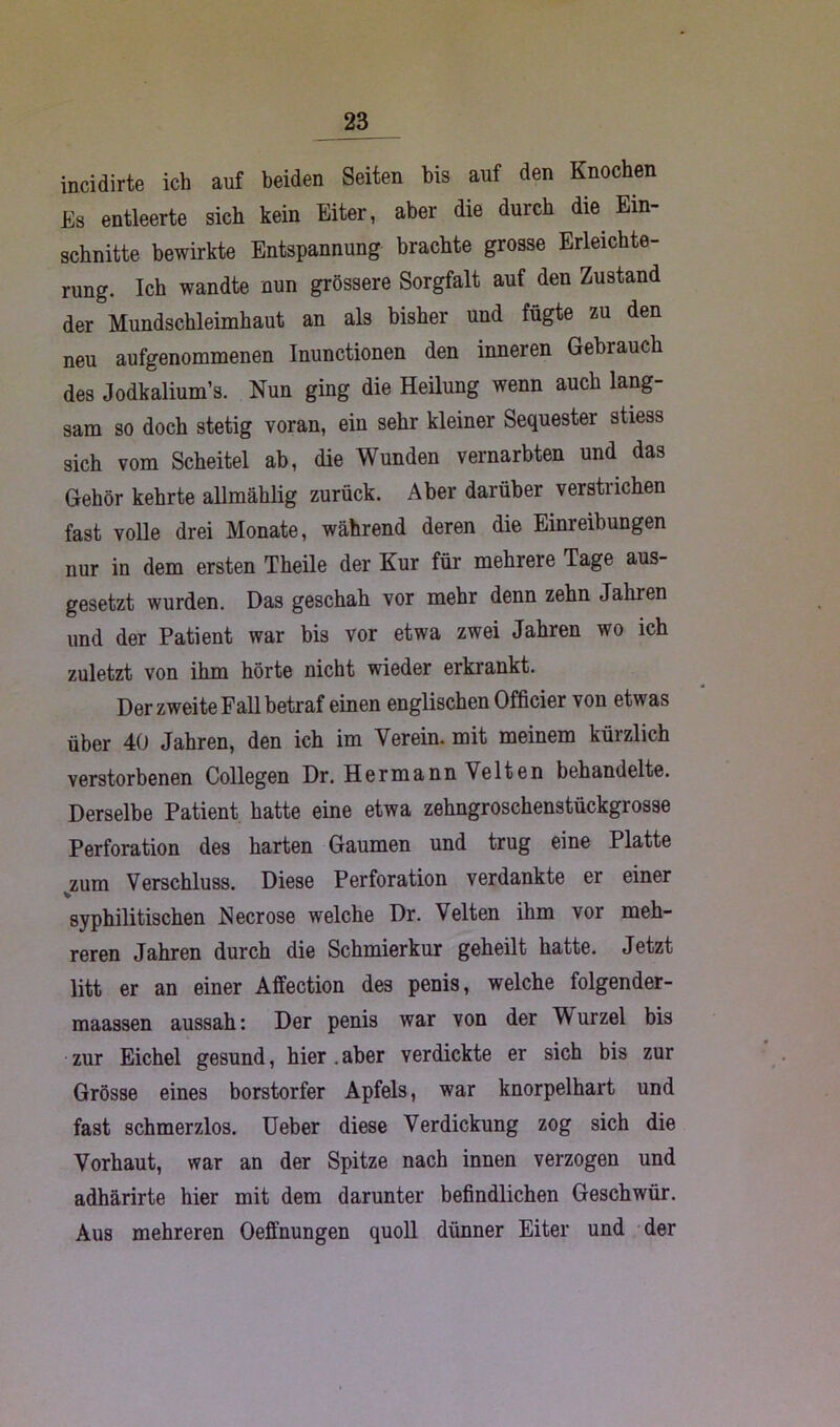 incidirte ich auf beiden Seiten bis auf den Knochen Es entleerte sich kein Eiter, aber die durch die Ein- schnitte bewirkte Entspannung brachte grosse Erleichte- rung. Ich wandte nun grössere Sorgfalt auf den Zustand der Mundschleimhaut an als bisher und fügte zu den neu aufgenommenen Inunctionen den inneren Gebrauch des Jodkalium’s. Nun ging die Heüung wenn auch lang- sam so doch stetig voran, ein sehr kleiner Sequester stiess sich vom Scheitel ab, die Wunden vernarbten und das Gehör kehrte allmählig zurück. Aber darüber verstrichen fast volle drei Monate, während deren die Einreibungen nur in dem ersten Theile der Kur für mehrere Tage aus- gesetzt wurden. Das geschah vor mehr denn zehn Jahren und der Patient war bis vor etwa zwei Jahren wo ich zuletzt von ihm hörte nicht wieder erkrankt. Der zweite Fall betraf einen englischen Officier von etwas über 40 Jahren, den ich im Verein, mit meinem kürzlich verstorbenen Collegen Dr. Hermann Velten behandelte. Derselbe Patient hatte eine etwa zehngroschenstückgrosse Perforation des harten Gaumen und trug eine Platte zum Verschluss. Diese Perforation verdankte er einer syphilitischen Neer ose welche Dr. Velten ihm vor meh- reren Jahren durch die Schmierkur geheilt hatte. Jetzt litt er an einer Affection des penis, welche folgender- maassen aussah: Der penis war von der Wurzel bis zur Eichel gesund, hier.aber verdickte er sich bis zur Grösse eines borstorfer Apfels, war knorpelhart und fast schmerzlos. Ueber diese Verdickung zog sich die Vorhaut, war an der Spitze nach innen verzogen und adhärirte hier mit dem darunter befindlichen Geschwür. Aus mehreren Oeffnungen quoll dünner Eiter und der