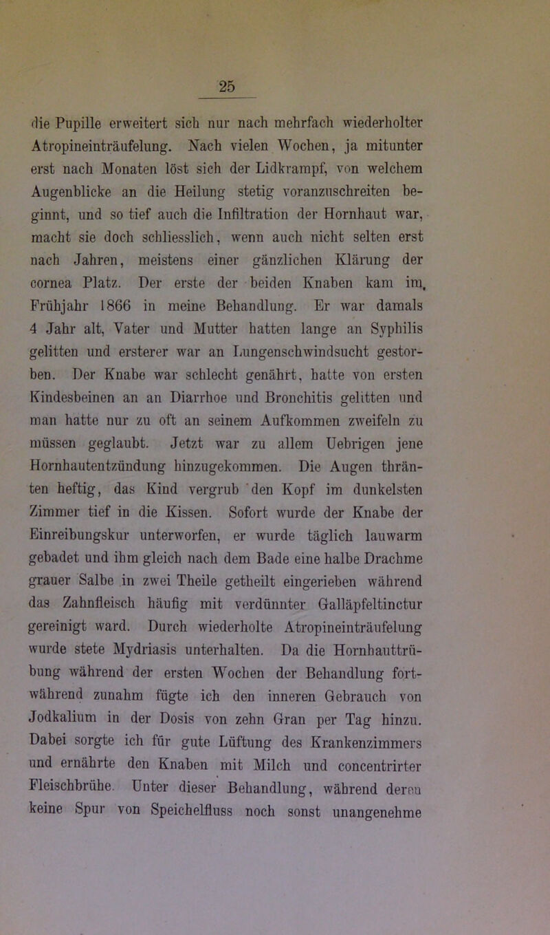 die Pupille erweitert sich nur nach mehrfach wiederholter Atropineinträufelung. Nach vielen Wochen, ja mitunter erst nach Monaten löst sich der Lidkrampf, von welchem Augenblicke an die Heilung stetig voranzuschreiten be- ginnt, und so tief auch die Infiltration der Hornhaut war, macht sie doch schliesslich, wenn auch nicht selten erst nach Jahren, meistens einer gänzlichen Klärung der cornea Platz. Der erste der beiden Knaben kam im, Frühjahr 1866 in meine Behandlung. Er war damals 4 Jahr alt, Vater und Mutter hatten lange an Sv^philis gelitten und ersterer war an Lungenschwindsucht gestor- ben. Der Knabe war schlecht genährt, hatte von ersten Kindesbeinen an an Diarrhoe und Bronchitis gelitten und man hatte nur zu oft an seinem Aufkommen zweifeln zu müssen geglaubt. Jetzt war zu allem Uebrigen jene Hornhautentzündung hinzugekommen. Die Augen thrän- ten heftig, das Kind vergrub den Kopf im dunkelsten Zimmer tief in die Kissen. Sofort wurde der Knabe der Einreibungskur unterworfen, er wurde täglich lauwarm gebadet und ihm gleich nach dem Bade eine halbe Drachme grauer Salbe in zwei Theile getheilt eingerieben während das Zahnfleisch häufig mit verdünnter Galläpfeltinctur gereinigt ward. Durch wiederholte Atropineinträufelung wurde stete Mydriasis unterhalten. Da die Hornhauttrü- bung während der ersten Wochen der Behandlung fort- während zunahm fügte ich den inneren Gebrauch von Jodkalium in der Dosis von zehn Gran per Tag hinzu. Dabei sorgte ich für gute Lüftung des Krankenzimmers und ernährte den Knaben mit Milch und concentrirter Fleischbrühe. Unter dieser Behandlung, während dereu keine Spur von Speichelfluss noch sonst unangenehme