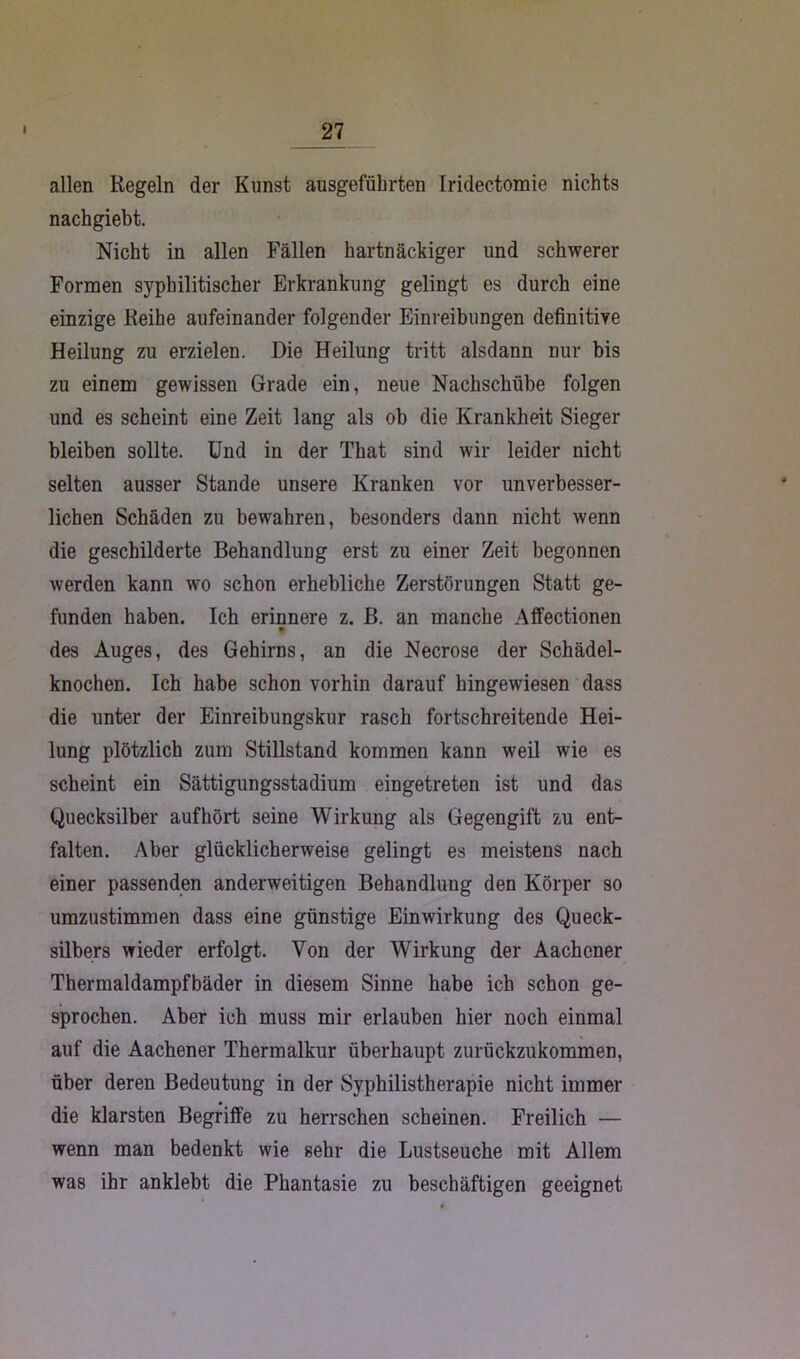 allen Regeln der Kunst ausgeführten Iridectomie nichts nachgiebt. Nicht in allen Fällen hartnäckiger und schwerer Formen syphilitischer Erkrankung gelingt es durch eine einzige Reihe aufeinander folgender Einreibungen definitive Heilung zu erzielen. Die Heilung tritt alsdann nur bis zu einem gewissen Grade ein, neue Nachschübe folgen und es scheint eine Zeit lang als ob die Krankheit Sieger bleiben sollte. Und in der That sind wir leider nicht selten ausser Stande unsere Kranken vor unverbesser- lichen Schäden zu bewahren, besonders dann nicht wenn die geschilderte Behandlung erst zu einer Zeit begonnen werden kann wo schon erhebliche Zerstörungen Statt ge- funden haben. Ich erinnere z. B. an manche Affectionen des Auges, des Gehirns, an die Necrose der Schädel- knochen. Ich habe schon vorhin darauf hingewiesen dass die unter der Einreibungskur rasch fortschreitende Hei- lung plötzlich zum Stillstand kommen kann weil wie es scheint ein Sättigungsstadium eingetreten ist und das Quecksilber auf hört seine Wirkung als Gegengift zu ent- falten. Aber glücklicherweise gelingt es meistens nach einer passenden anderweitigen Behandlung den Körper so umzustimmen dass eine günstige Einwirkung des Queck- silbers wieder erfolgt. Von der Wirkung der Aachener Thermaldampfbäder in diesem Sinne habe ich schon ge- sprochen. Aber ich muss mir erlauben hier noch einmal auf die Aachener Thermalkur überhaupt zurückzukommen, über deren Bedeutung in der Syphilistherapie nicht immer die klarsten Begriffe zu herrschen scheinen. Freilich — wenn man bedenkt wie sehr die Lustseuche mit Allem was ihr anklebt die Phantasie zu beschäftigen geeignet