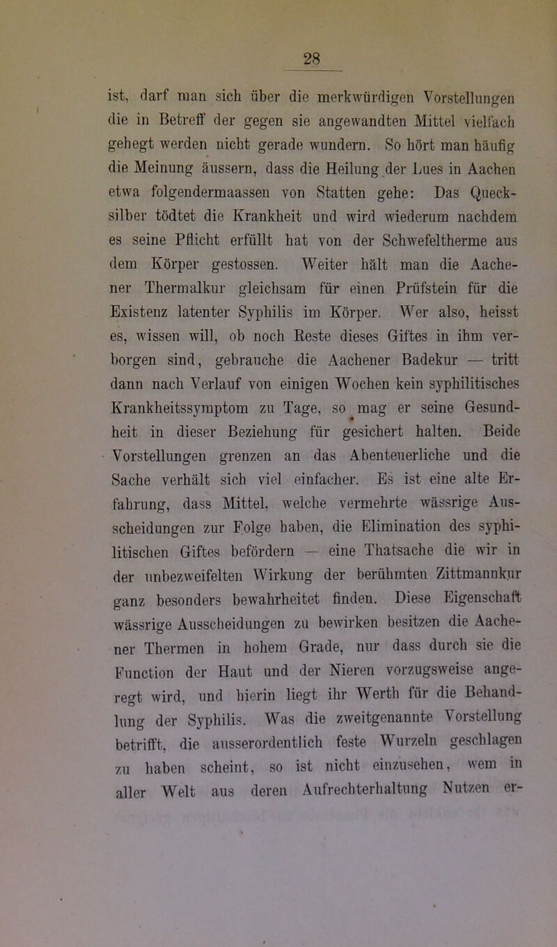 ist, darf man sich über die merkwürdigen Vorstellungen die in Betreff der gegen sie angewandten Mittel vielfach gehegt werden nicht gerade wundern. So hört man häufig die Meinung äussern, dass die Heilung der Lues in Aachen etwa folgendermaassen von Statten gehe: Das Queck- silber tödtet die Krankheit und wird wiederum nachdem es seine Pflicht erfüllt hat von der Schwefeltherme aus dem Körper gestossen. Weiter hält man die Aache- ner Thermalkur gleichsam für einen Prüfstein für die Existenz latenter Syphilis im Körper. Wer also, heisst es, wissen will, ob noch Reste dieses Giftes in ihm ver- borgen sind, gebrauche die Aachener Badekur — tritt dann nach Verlauf von einigen Wochen kein syphilitisches Krankheitssymptom zu Tage, so mag er seine Gesund- heit in dieser Beziehung für gesichert halten. Beide Vorstellungen grenzen an das Abenteuerliche und die Sache verhält sich viel einfacher. Es ist eine alte Er- fahrung, dass Mittel, weiche vermehrte wässrige Aus- scheidungen zur Folge haben, die Elimination des syphi- litischen Giftes befördern — eine Thatsache die wir in der unbezweifelten Wirkung der berühmten Zittmannkur ganz besonders bewahrheitet finden. Diese Eigenschaft wässrige Ausscheidungen zu bewirken besitzen die Aache- ner Thermen in hohem Grade, nur dass durch sie die Function der Haut und der Nieren vorzugsweise ange- regt wird, und hierin liegt ihr Werth für die Behand- lung der Syphilis. Was die zweitgenannte Vorstellung betrifft, die ausserordentlich feste Wurzeln geschlagen zu haben scheint, so ist nicht einzusehen, wem in aller Welt aus deren Aufrechterhaltung Nutzen er-